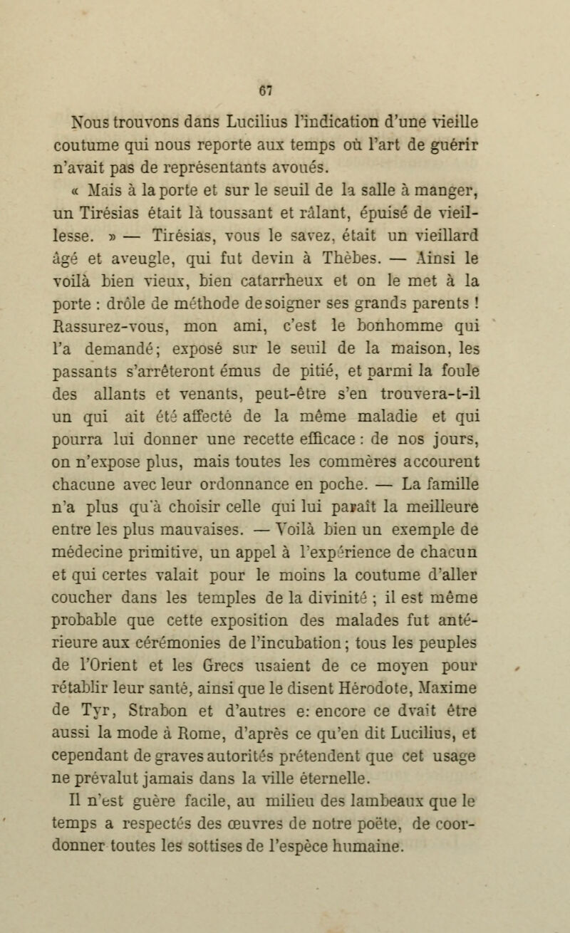 Nous trouvons dans Lucilius l'indication d'une vieille coutume qui nous reporte aux temps où Fart de guérir n'avait pas de représentants avoués. « Mais à la porte et sur le seuil de la salle à manger, un Tirésias était là toussant et râlant, épuisé de vieil- lesse. y> — Tirésias, vous le savez, était un vieillard âgé et aveugle, qui fut deviu à Thèbes. — Ainsi le voilà bien vieux, bien catarrheux et on le met à la porte : drôle de méthode de soigner ses grands parents ! Rassurez-vous, mon ami, c'est le bonhomme qui l'a demandé; exposé sur le seuil de la maison, les passants s'arrêteront émus de pitié, et parmi la foule des allants et venants, peut-être s'en trouvera-t-il un qui ait été affecté de la même maladie et qui pourra lui donner une recette efficace : de nos jours, on n'expose plus, mais toutes les commères accourent chacune avec leur ordonnance en poche. — La famille n'a plus qu'à choisir celle qui lui paraît la meilleure entre les plus mauvaises. — Voilà bien un exemple de médecine primitive, un appel à l'expérience de chacun et qui certes valait pour le moins la coutume d'aller coucher dans les temples de la divinité ; il est même probable que cette exposition des malades fut anté- rieure aux cérémonies de l'incubation ; tous les peuples de l'Orient et les Grecs usaient de ce moyen pour rétablir leur santé, ainsi que le disent Hérodote, Maxime de Tyr, Strabon et d'autres e: encore ce dvait être aussi la mode à Rome, d'après ce qu'en dit Lucilius, et cependant de graves autorités prétendent que cet usage ne prévalut jamais dans la ville éternelle. Il n'est guère facile, au milieu des lambeaux que le temps a respectés des œuvres de notre poëte, de coor- donner toutes les sottises de l'espèce humaine.