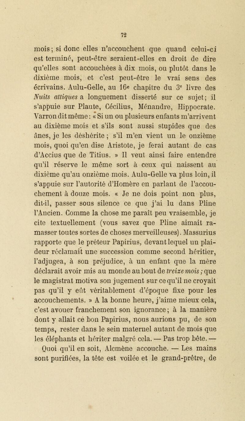 mois ; si donc elles n'accouchent que quand celui-ci est terminé, peut-être seraient-elles en droit de dire qu'elles sont accouchées à dix mois, ou plutôt dans le dixième mois, et c'est peut-être le vrai sens des écrivains. Aulu-Gelle, au 16e chapitre du 3e livre des Nuits attiques a longuement disserté sur ce sujet; il s'appuie sur Plaute, Gécilius, Ménandre, Hippocrate. Varron dit même : « Si un ou plusieurs enfants m'arrivent au dixième mois et s'ils sont aussi stupides que des ânes, je les déshérite ; s'il m'en vient un le onzième mois, quoi qu'en dise Aristote, je ferai autant de cas d'Accius que de Titius. » Il veut ainsi faire entendre qu'il réserve le même sort à ceux qui naissent au dixième qu'au onzième mois. Aulu-Gelle va plus loin, il s'appuie sur l'autorité d'Homère en parlant de l'accou- chement à douze mois. « Je ne dois point non plus, dit-il, passer sous silence ce que j'ai lu dans Pline l'Ancien. Gomme la chose me paraît peu vraisemble, je cite textuellement (vous savez que Pline aimait ra- masser toutes sortes de choses merveilleuses). Massurius rapporte que le préteur Papirius, devant lequel un plai- deur réclamait une succession comme second héritier, l'adjugea, à son préjudice, à un enfant que la mère déclarait avoir mis au monde au bout de treize mois ; que le magistrat motiva son jugement sur ce qu'il ne croyait pas qu'il y eût véritablement d'époque fixe pour les accouchements. » A la bonne heure, j'aime mieux cela, c'est avouer franchement son ignorance ; à la manière dont y allait ce bon Papirius, nous aurions pu, de son temps, rester dans le sein maternel autant de mois que les éléphants et hériter malgré cela. — Pas trop bête. — Quoi qu'il en soit, Alcmène accouche. — Les mains sont purifiées, la tête est voilée et le grand-prêtre, de