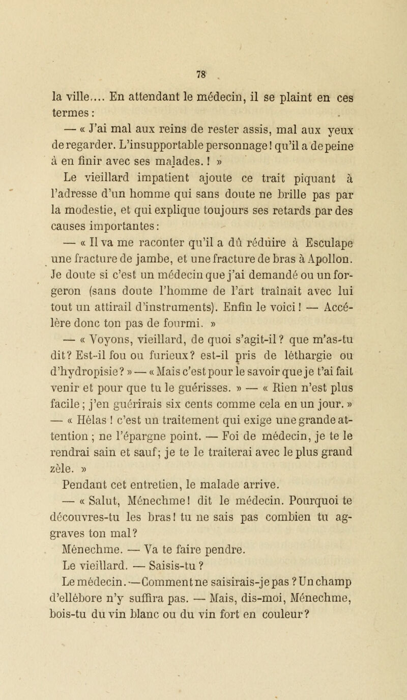 la ville,... En attendant le médecin, il se plaint en ces termes : — « J'ai mal aux reins de rester assis, mal aux yeux de regarder. L'insupportable personnage! qu'il a de peine à en finir avec ses majades. ! » Le vieillard impatient ajoute ce trait piquant à l'adresse d'un homme qui sans doute ne Mlle pas par la modestie, et qui explique toujours ses retards par des causes importantes : — a II va me raconter qu'il a dû réduire à Esculape une fracture de jambe, et une fracture de bras à Apollon. Je doute si c'est un médecin que j'ai demandé ou un for- geron (sans doute l'homme de l'art traînait avec lui tout un attirail d'instruments). Enfin le voici ! — Accé- lère donc ton pas de fourmi. » — « Voyons, vieillard, de quoi s'agit-il? que m'as-tu dit? Est-il fou ou furieux? est-il pris de léthargie ou d'hydropisie? » — « Mais c'est pour le savoir que je t'ai fait venir et pour que tu le guérisses. » — « Rien n'est plus facile ; j'en guérirais six cents comme cela en un jour. » — « Hélas ! c'est un traitement qui exige une grande at- tention ; ne l'épargne point. — Foi de médecin, je te le rendrai sain et sauf; je te le traiterai avec le plus grand zèle. » Pendant cet entretien, le malade arrive. — « Salut, Ménechme! dit le médecin. Pourquoi te découvres-tu les bras! tu ne sais pas combien tu ag- graves ton mal? Ménechme. — Va te faire pendre. Le vieillard. — Saisis-tu ? Le médecin.—Comment ne saisirais-je pas ? Un champ d'ellébore n'y suffira pas. — Mais, dis-moi, Ménechme, bois-tu du vin blanc ou du vin fort en couleur ?