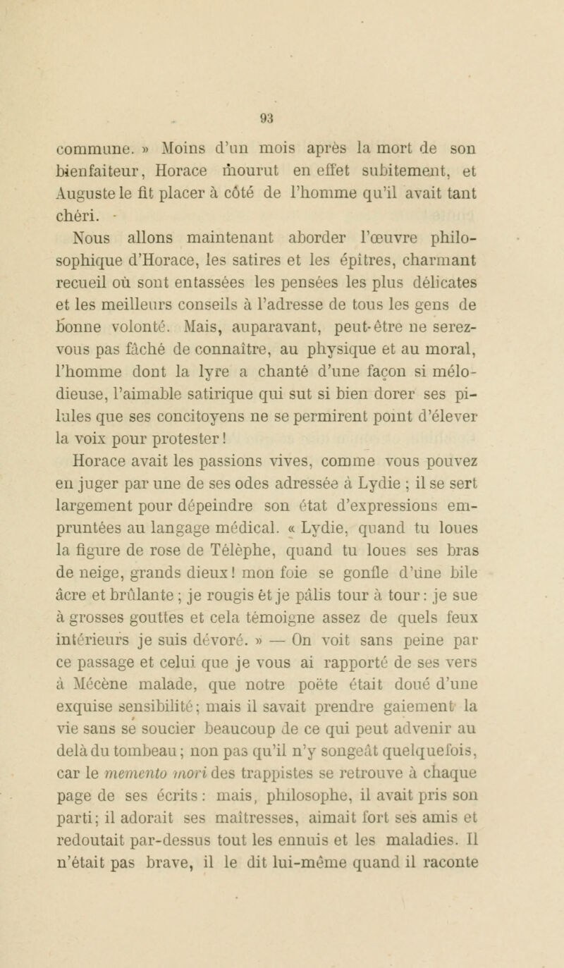 commune. » Moins d'an mois après la mort de son bienfaiteur, Horace mourut en effet subitement, et Auguste le fit placer à côté de l'homme qu'il avait tant chéri. • Nous allons maintenant aborder l'œuvre philo- sophique d'Horace, les satires et les épi très, charmant recueil où sont entassées les pensées les plus délicates et les meilleurs conseils à l'adresse de tous les gens de bonne volonté. Mais, auparavant, peut-être ne serez- vous pas fâché de connaître, au physique et au moral, l'homme dont la lyre a chanté d'une façon si mélo- dieuse, l'aimable satirique qui sut si bien dorer ses pi- lules que ses concitoyens ne se permirent point d'élever la voix pour protester ! Horace avait les passions vives, comme vous pouvez en juger par une de ses odes adressée à Lydie ; il se sert largement pour dépeindre son état d'expressions em- pruntées au langage médical. « Lydie, quand tu loues la figure de rose de Télèphe, quand tu loues ses bras de neige, grands dieux! mon foie se gonfle d'une bile acre et brûlante ; je rougis et je pâlis tour à tour : je sue à grosses gouttes et cela témoigne assez de quels feux intérieurs je suis dévoré. » — On voit sans peine par ce passage et celui que je vous ai rapporté de ses vers à Mécène malade, que notre poète était doué d'une exquise sensibilité; mais il savait prendre gaiement la vie sans se soucier beaucoup de ce qui peut advenir au delà du tombeau ; non pas qu'il n'y songeât quelquefois, car le mémento mori des trappistes se retrouve à chaque page de ses écrits: mais, philosophe, il avait pris son parti; il adorait ses maîtresses, aimait fort ses amis et redoutait par-dessus tout les ennuis et les maladies. Il n'était pas brave, il le dit lui-même quand il raconte