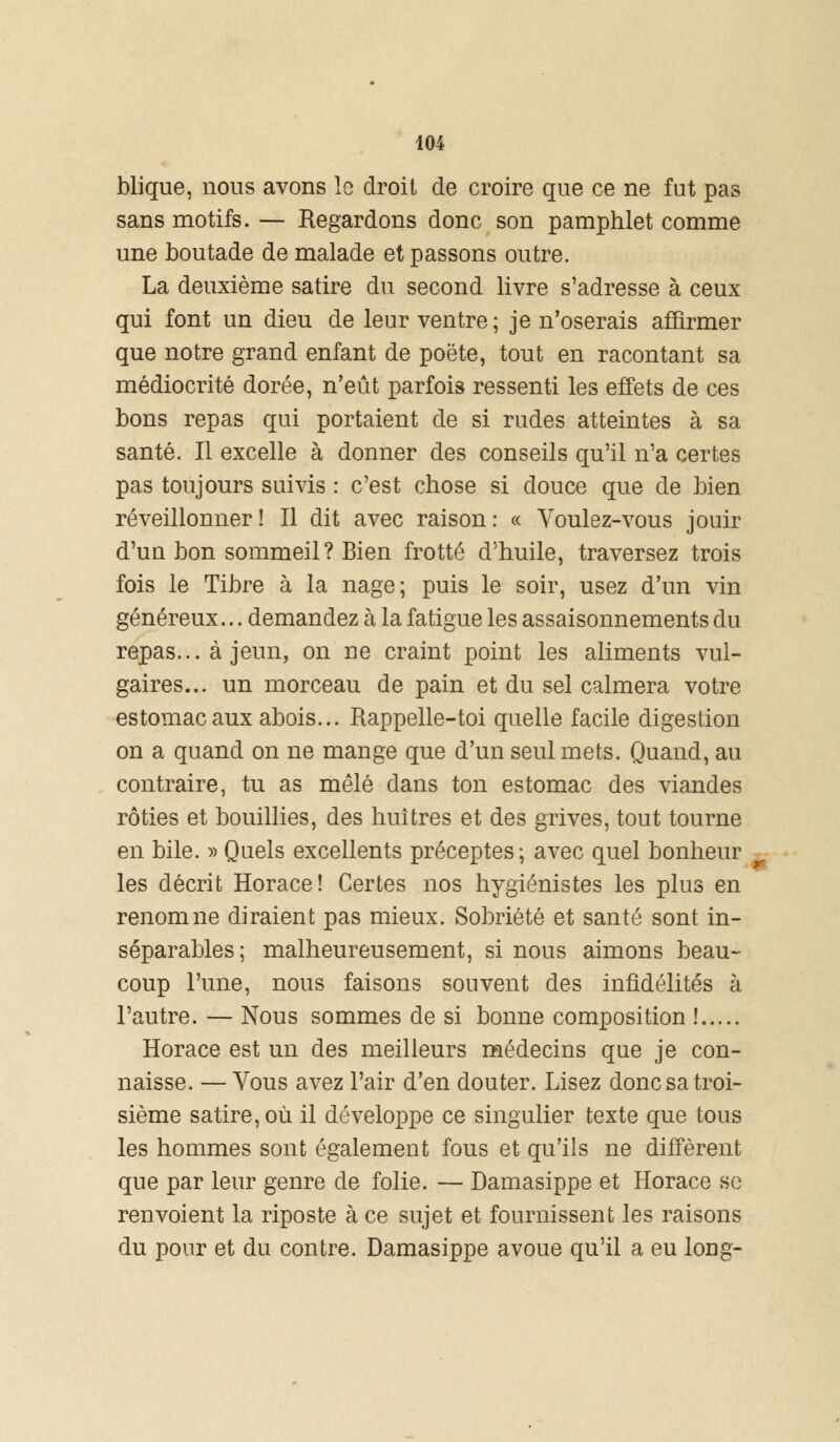 blique, nous avons le droit de croire que ce ne fut pas sans motifs. — Regardons donc son pamphlet comme une boutade de malade et passons outre. La deuxième satire du second livre s'adresse à ceux qui font un dieu de leur ventre ; je n'oserais affirmer que notre grand enfant de poëte, tout en racontant sa médiocrité dorée, n'eût parfois ressenti les effets de ces bons repas qui portaient de si rudes atteintes à sa santé. Il excelle à donner des conseils qu'il n'a certes pas toujours suivis : c'est chose si douce que de bien réveillonner ! Il dit avec raison : « Voulez-vous jouir d'un bon sommeil? Bien frotté d'huile, traversez trois fois le Tibre à la nage; puis le soir, usez d'un vin généreux... demandez à la fatigue les assaisonnements du repas... à jeun, on ne craint point les aliments vul- gaires... un morceau de pain et du sel calmera votre estomac aux abois... Rappelle-toi quelle facile digestion on a quand on ne mange que d'un seul mets. Quand, au contraire, tu as mêlé dans ton estomac des viandes rôties et bouillies, des huîtres et des grives, tout tourne en bile. » Quels excellents préceptes; avec quel bonheur les décrit Horace! Certes nos hygiénistes les plus en renom ne diraient pas mieux. Sobriété et santé sont in- séparables; malheureusement, si nous aimons beau- coup l'une, nous faisons souvent des infidélités à l'autre. — Nous sommes de si bonne composition ! Horace est un des meilleurs médecins que je con- naisse. — Vous avez l'air d'en douter. Lisez donc sa troi- sième satire, où il développe ce singulier texte que tous les hommes sont également fous et qu'ils ne diffèrent que par leur genre de folie. — Damasippe et Horace se renvoient la riposte à ce sujet et fournissent les raisons du pour et du contre. Damasippe avoue qu'il a eu long-