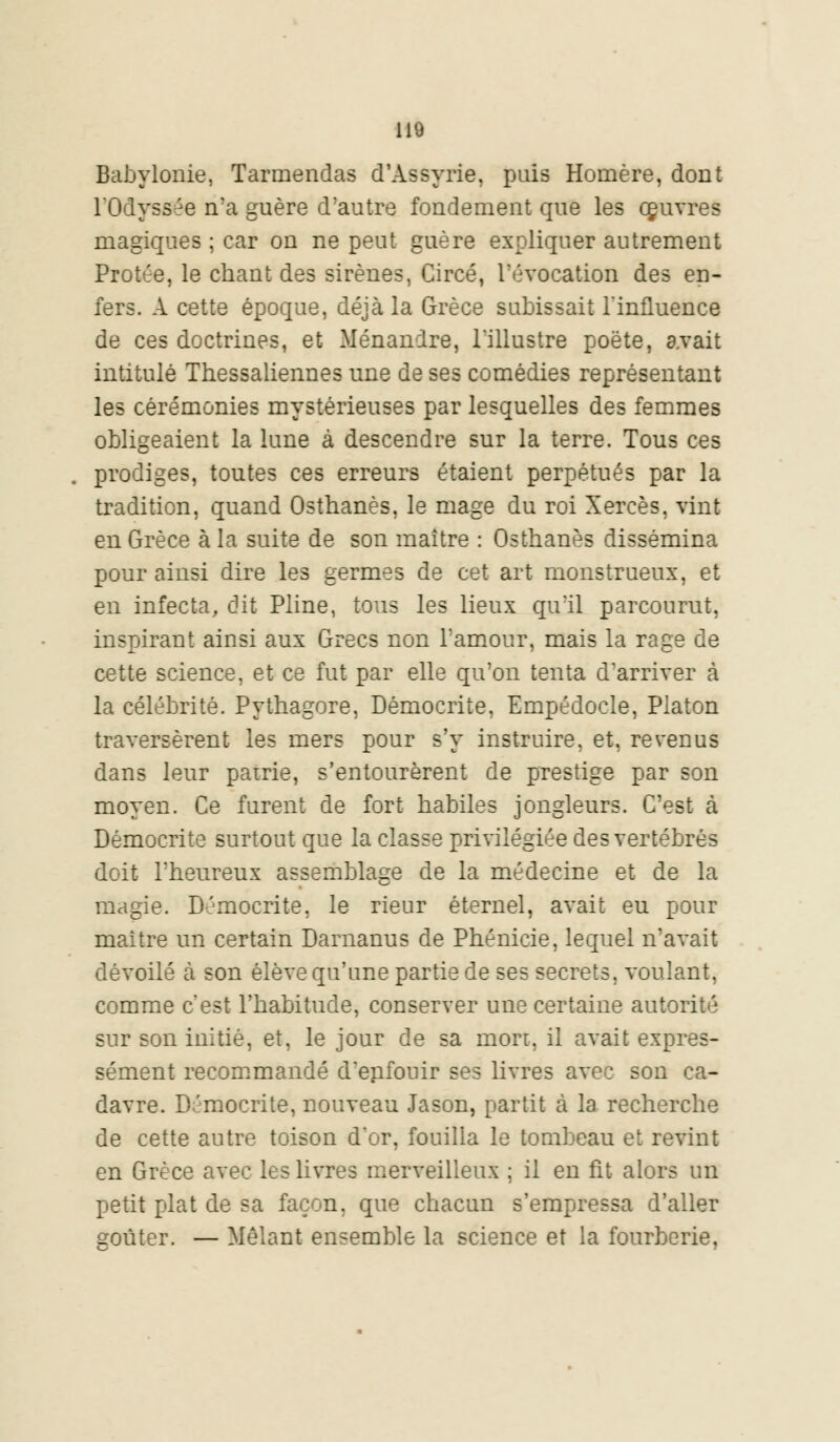 Babylonie, Tarmendas d'Assyrie, puis Homère, dont l'Odyssée n'a guère d'autre fondement que les couvres magiques ; car on ne peut guère expliquer autrement Protée, le chant des sirènes, Circé, l'évocation des en- fers. A cette époque, déjà la Grèce subissait l'influence de ces doctrines, et Ménanire, l'illustre poëte, avait intitulé Thessaliennes une de ses comédies représentant les cérémonies mystérieuses par lesquelles des femmes obligeaient la lune à descendre sur la terre. Tous ces prodiges, toutes ces erreurs étaient perpétués par la tradition, quand Osthanès, le mage du roi Xercès, vint en Grèce à la suite de son maître : Osthanès dissémina pour ainsi dire les germes de cet art monstrueux, et en infecta, dit Pline, tous les lieux qu'il parcourut, inspirant ainsi aux Grecs non l'amour, mais la rage de cette science, et ce fut par elle qu'on tenta d'arriver cà la célébrité. Pythagore, Démocrite, Empédocle, Platon traversèrent les mers pour s'y instruire, et, revenus dans leur patrie, s'entourèrent de prestige par son moyen. Ce furent de fort habiles jongleurs. C'est à Démocrite surtout que la classe privilégiée des vertébrés doit l'heureux assemblage de la médecine et de la magie. Démocrite, le rieur éternel, avait eu pour maître un certain Darnanus de Phénicie, lequel n'avait dévoilé cà son élève qu'une partie de ses secrets, voulant, comme c'est l'habitude, conserver une certaine autorité sur son initié, et, le jour de sa mort, il avait expres- sément recommandé d'enfouir ses livres avec son ca- davre. Démocrite, nouveau Jason, partit cà la recherche de cette autre toison d'or, fouilla le tombeau et revint en Grèce avec les livres merveilleux ; il en fit alors un petit plat de sa façon, que chacun s'empressa d'aller goûter. — Mêlant ensemble la science et la fourberie,