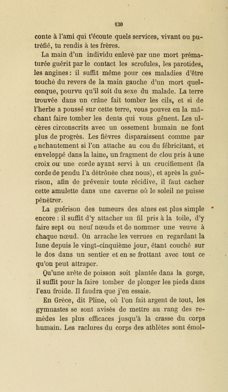 430 conte à l'ami qui t'écoute quels services, vivant ou pu- tréfié, tu rendis à tes frères. La main d'un individu enlevé par une mort préma- turée guérit par le contact les scrofules, les parotides, les angines : il suffit même pour ces maladies d'être touché du revers de la main gauche d'un mort quel- conque, pourvu qu'il soit du sexe du malade. La terre trouvée dans un crâne fait tomber les cils, et si de l'herbe a poussé sur cette terre, vous pouvez en la mâ- chant faire tomber les dents qui vous gênent. Les ul- cères circonscrits avec un ossement humain ne font plus de progrès. Les fièvres disparaissent comme par enchantement si l'on attache au cou du fébricitant, et enveloppé dans la laine, un fragment de clou pris à une croix ou une corde ayant servi à un crucifiement (la corde de pendu l'a détrônée chez nous), et après la gué- rison, afin de prévenir toute récidive, il faut cacher cette amulette dans une caverne où le soleil ne puisse pénétrer. La guérison des tumeurs des aines est plus simple encore : il suffit d'y attacher un fil pris à la toile, d'y faire sept ou neuf nœuds et de nommer une veuve à chaque nœud. On arrache les verrues en regardant la lune depuis le vingt-cinquième jour, étant couché sur le dos dans un sentier et en se frottant avec tout ce qu'on peut attraper. Qu'une arête de poisson soit plantée dans la gorge, il suffit pour la faire tomber de plonger les pieds dans l'eau froide. Il faudra que j'en essaie. En Grèce, dit Pline, où l'on fait argent de tout, les gymnastes se sont avisés de mettre au rang des re- mèdes les plus efficaces jusqu'à la crasse du corps humain. Les raclures du corps des athlètes sont émoi-