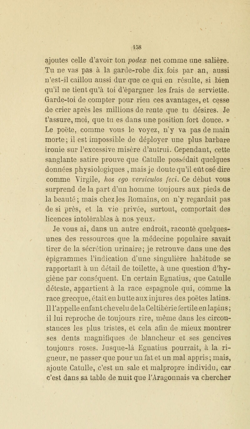 ajoutes celle d'avoir ton podex net comme une salière. Tu ne vas pas à la garde-robe dix fois par an, aussi n'est-il caillou aussi dur que ce qui en résulte, si bien qu'il ne tient qu'à toi d'épargner les frais de serviette. Garde-toi de compter pour rien ces avantages, et cesse de crier après les millions de rente que tu désires. Je t'assure, moi, que tu es dans une position fort douce. » Le poëte, comme vous le voyez, n'y va pas de main morte ; il est impossible de déployer une plus barbare ironie sur l'excessive misère d'autrui. Cependant, cette sanglante satire prouve que Catulle possédait quelques données physiologiques , mais je doute qu'il eût osé dire comme Virgile, hos ego versiculos feci. Ce début vous surprend de la part d'un homme toujours aux pieds de la beauté ; mais chez les Romains, on n'y regardait pas de si près, et la vie privée, surtout, comportait des licences intolérables à nos yeux. Je vous ai, dans un autre endroit, raconté quelques- unes des ressources que la médecine populaire savait tirer de la sécrétion urinaire; je retrouve dans une des épigrammes l'indication d'une singulière habitude se rapportant à un détail de toilette, à une question d'hy- giène par conséquent. Un certain Egnatius, que Catulle déteste, appartient à la race espagnole qui, comme la race grecque, était enbutte aux injures des poètes latins. Il l'appelle enfant chevelu de la Celtibérie fertile en lapins ; il lui reproche de toujours rire, même dans les circon- stances les plus tristes, et cela afin de mieux montrer ses dents magnifiques de blancheur et ses gencives toujours roses. Jusque-là Egnatius pourrait, à la ri- gueur, ne passer que pour un fat et un mal appris ; mais, ajoute Catulle, c'est un sale et malpropre individu, car c'est dans sa table de nuit que l'Aragonnais va chercher