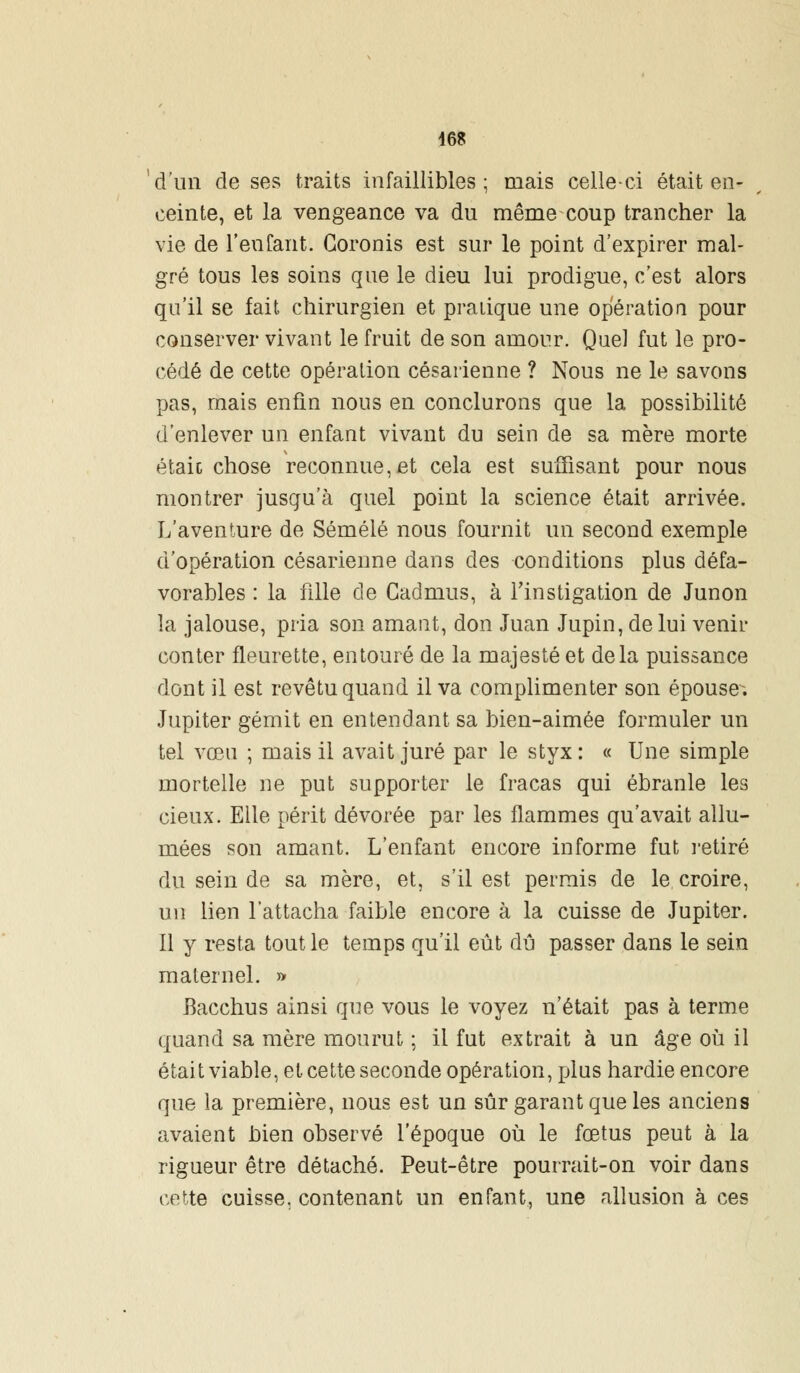 d'un de ses traits infaillibles ; mais celle-ci était en- ceinte, et la vengeance va du même coup trancher la vie de l'en Tant. Goronis est sur le point d'expirer mal- gré tous les soins que le dieu lui prodigue, c'est alors qu'il se fait chirurgien et pratique une opération pour conserver vivant le fruit de son amour. Quel fut le pro- cédé de cette opération césarienne ? Nous ne le savons pas, mais enfin nous en conclurons que la possibilité d'enlever un enfant vivant du sein de sa mère morte étaic chose reconnue, et cela est suffisant pour nous montrer jusqu'à quel point la science était arrivée. L'aventure de Sémélé nous fournit un second exemple d'opération césarienne dans des conditions plus défa- vorables : la fille de Cadmus, à l'instigation de Junon la jalouse, pria son amant, don Juan Jupin, de lui venir conter fleurette, entouré de la majesté et delà puissance dont il est revêtu quand il va complimenter son épouser Jupiter gémit en entendant sa bien-aimée formuler un tel vœu ; mais il avait juré par le styx: « Une simple mortelle ne put supporter le fracas qui ébranle les cieux. Elle périt dévorée par les flammes qu'avait allu- mées son amant. L'enfant encore informe fut retiré du sein de sa mère, et, s'il est permis de le croire, un lien l'attacha faible encore à la cuisse de Jupiter. Il y resta tout le temps qu'il eût dû passer dans le sein maternel. » Bacchus ainsi que vous le voyez n'était pas à terme quand sa mère mourut ; il fut extrait à un âge où il était viable, et cette seconde opération, plus hardie encore que la première, nous est un sûr garant que les anciens avaient bien observé l'époque où le fœtus peut à la rigueur être détaché. Peut-être pourrait-on voir dans cette cuisse, contenant un enfant, une allusion à ces