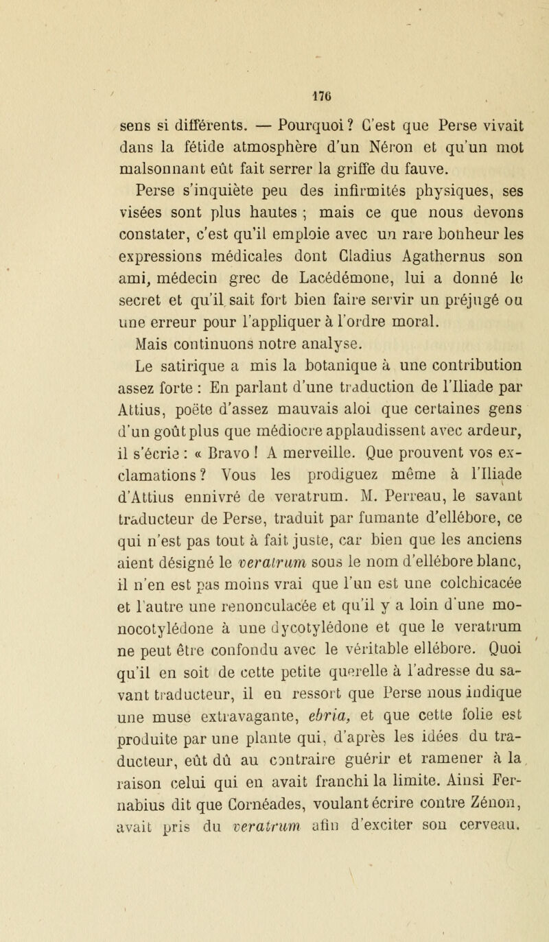170 sens si différents. — Pourquoi ? C'est que Perse vivait dans la fétide atmosphère d'un Néron et qu'un mot malsonnant eût fait serrer la griffe du fauve. Perse s'inquiète peu des infirmités physiques, ses visées sont plus hautes ; mais ce que nous devons constater, c'est qu'il emploie avec un rare bonheur les expressions médicales dont Cladius Agathernus son ami, médecin grec de Lacédémone, lui a donné le secret et qu'il sait fort bien faire servir un préjugé ou une erreur pour l'appliquer à l'ordre moral. Mais continuons notre analyse. Le satirique a mis la botanique à une contribution assez forte : En parlant d'une traduction de l'Iliade par Attius, poète d'assez mauvais aloi que certaines gens d'un goût plus que médiocre applaudissent avec ardeur, il s'écrie : « Bravo ! A merveille. Que prouvent vos ex- clamations? Vous les prodiguez môme à l'Iliade d'Attius ennivré de veratrum. M. Perreau, le savant traducteur de Perse, traduit par fumante d'ellébore, ce qui n'est pas tout à fait juste, car bien que les anciens aient désigné le veratrum sous le nom d'ellébore blanc, il n'en est pas moins vrai que l'un est une colchicacée et l'autre une renonculacée et qu'il y a loin d'une mo- nocotylédone à une dycotylédone et que le veratrum ne peut être confondu avec le véritable ellébore. Quoi qu'il en soit de cette petite querelle à l'adresse du sa- vant traducteur, il en ressort que Perse nous indique une muse extravagante, ebria, et que cette folie est produite par une plante qui, d'après les idées du tra- ducteur, eût dû au cdiitraire guérir et ramener à la raison celui qui en avait franchi la limite. Ainsi Fer- nabius dit que Gornéades, voulant écrire contre Zenon, avait pris du veratrum afin d'exciter son cerveau.