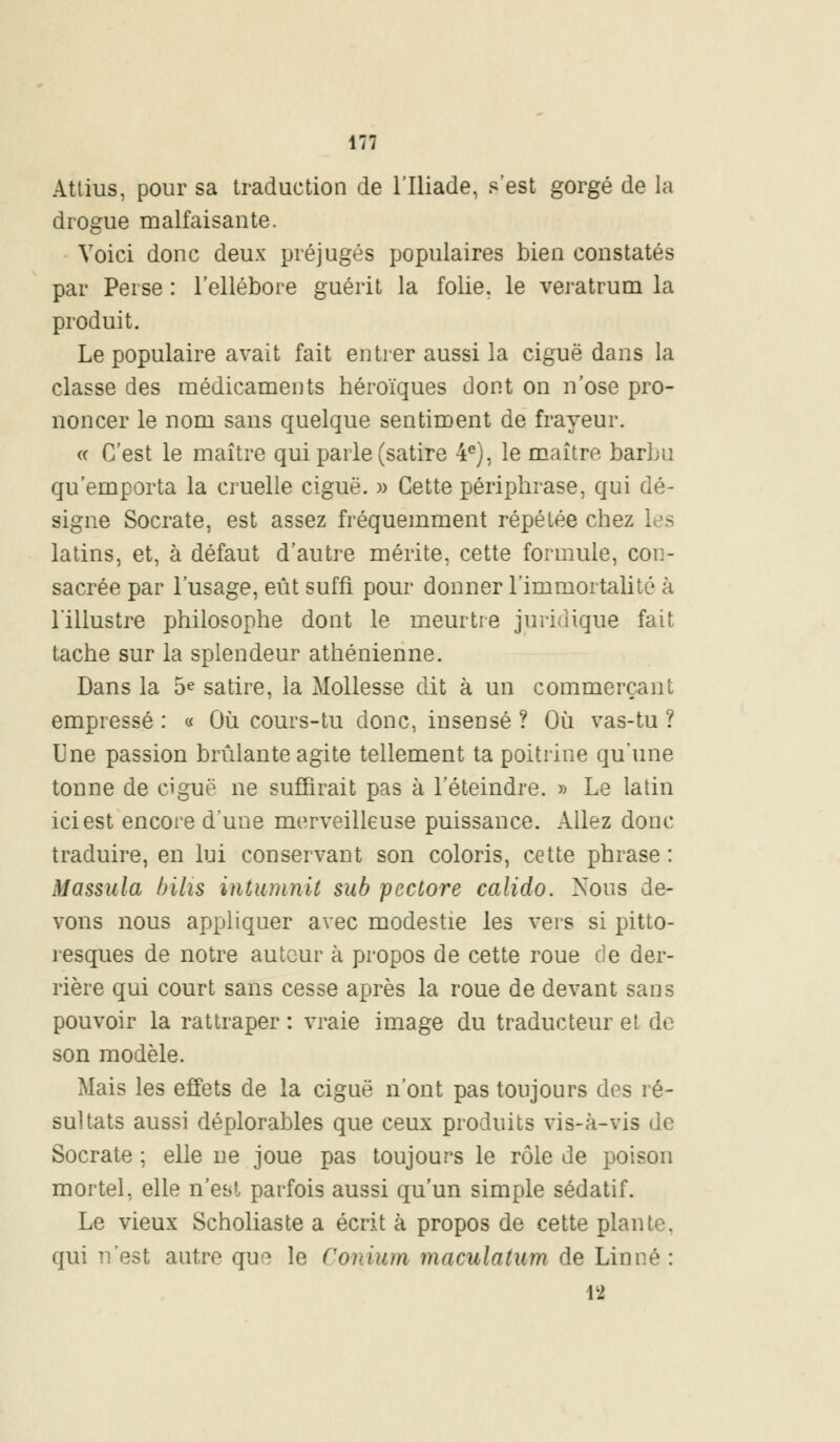 Attius, pour sa traduction de l'Iliade, s'est gorgé de la drogue malfaisante. Voici donc deux préjugés populaires bien constatés par Perse : l'ellébore guérit la folie, le veratrum la produit. Le populaire avait fait entrer aussi la ciguë dans la classe des médicaments héroïques dont on n'ose pro- noncer le nom sans quelque sentiment de frayeur. « C'est le maître qui parle (satire 4e), le maître barbu qu'emporta la cruelle ciguë. » Cette périphrase, qui dé- signe Socrate, est assez fréquemment répétée chez latins, et, à défaut d'autre mérite, cette formule, con- sacrée par l'usage, eût suffi pour donner l'immortalité à l'illustre philosophe dont le meurtre juridique fait tache sur la splendeur athénienne. Dans la 5e satire, la Mollesse dit à un commerçant empressé : « Où cours-tu donc, insensé ? Où vas-tu ? Une passion brûlante agite tellement ta poitrine qu'une tonne de ciguë ne suffirait pas à l'éteindre. » Le latin ici est encore d'une merveilleuse puissance. Allez donc traduire, en lui conservant son coloris, cette phrase: Massula bilis intumnit sub pcctore calido. Nous de- vons nous appliquer avec modestie les vers si pitto- resques de notre auteur à propos de cette roue de der- rière qui court sans cesse après la roue de devant sans pouvoir la rattraper : vraie image du traducteur et de son modèle. Mais les effets de la ciguë n'ont pas toujours des ré- sultats aussi déplorables que ceux produits vis-à-vis de Socrate ; elle ne joue pas toujours le rôle de poison mortel, elle n'est parfois aussi qu'un simple sédatif. Le vieux Scholiaste a écrit à propos de cette plante, qui n'est autre que le Conium maculatum de Linné : 12