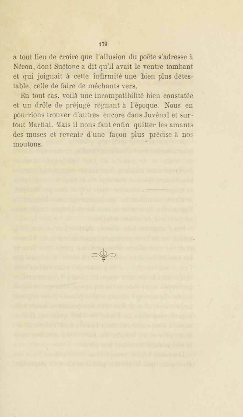 a tout lieu de croire que l'allusion du poëte s'adresse à Néron, dont Suétone a dit qu'il avait le ventre tombant et qui joignait à cette infirmité une bien plus détes- table, celle de faire de méchants vers. En tout cas, voilà une incompatibilité bien constatée et un drôle de préjugé régnant à l'époque. Nous en pourrions trouver d'autres encore dans Juvénal et sur- tout Martial. Mais il nous faut enfin quitter les amants des muses et revenir d'une façon plus précise à nos moutons.