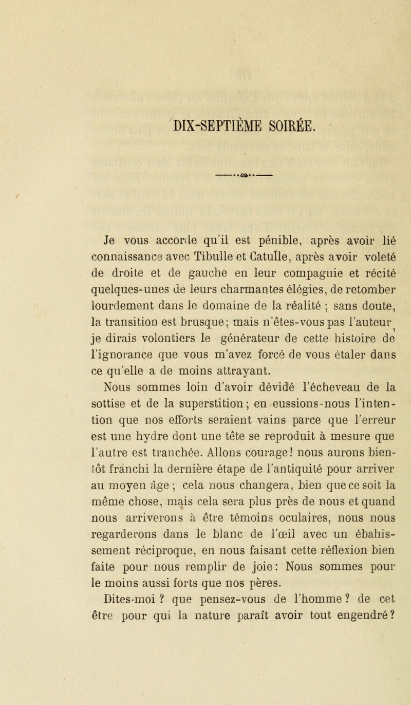 DIX-SEPTIÈME SOIRÉE. Je vous accorde qu'il est pénible, après avoir lié connaissance avec Tibulle et Catulle, après avoir voleté de droite et de gauche en leur compagnie et récité quelques-unes de leurs charmantes élégies, de retomber lourdement dans le domaine de la réalité ; sans doute, la transition est brusque; mais n'êtes-vouspas l'auteur je dirais volontiers le générateur de cette histoire de l'ignorance que vous m'avez forcé de vous étaler dans ce qu'elle a de moins attrayant. Nous sommes loin d'avoir dévidé l'écheveau de la sottise et de la superstition; en eussions-nous l'inten- tion que nos efforts seraient vains parce que l'erreur est une hydre dont une tête se reproduit à mesure que l'autre est tranchée. Allons courage! nous aurons bien- tôt franchi la dernière étape de l'antiquité pour arriver au moyen âge ; cela nous changera, bien que ce soit la même chose, mais cela sera plus près de nous et quand nous arriverons à être témoins oculaires, nous nous regarderons dans le blanc de l'œil avec un ébahis- sement réciproque, en nous faisant cette réflexion bien faite pour nous remplir de joie: Nous sommes pour le moins aussi forts que nos pères. Dites-moi ? que pensez-vous de l'homme ? de cet être pour qui la nature paraît avoir tout engendré?