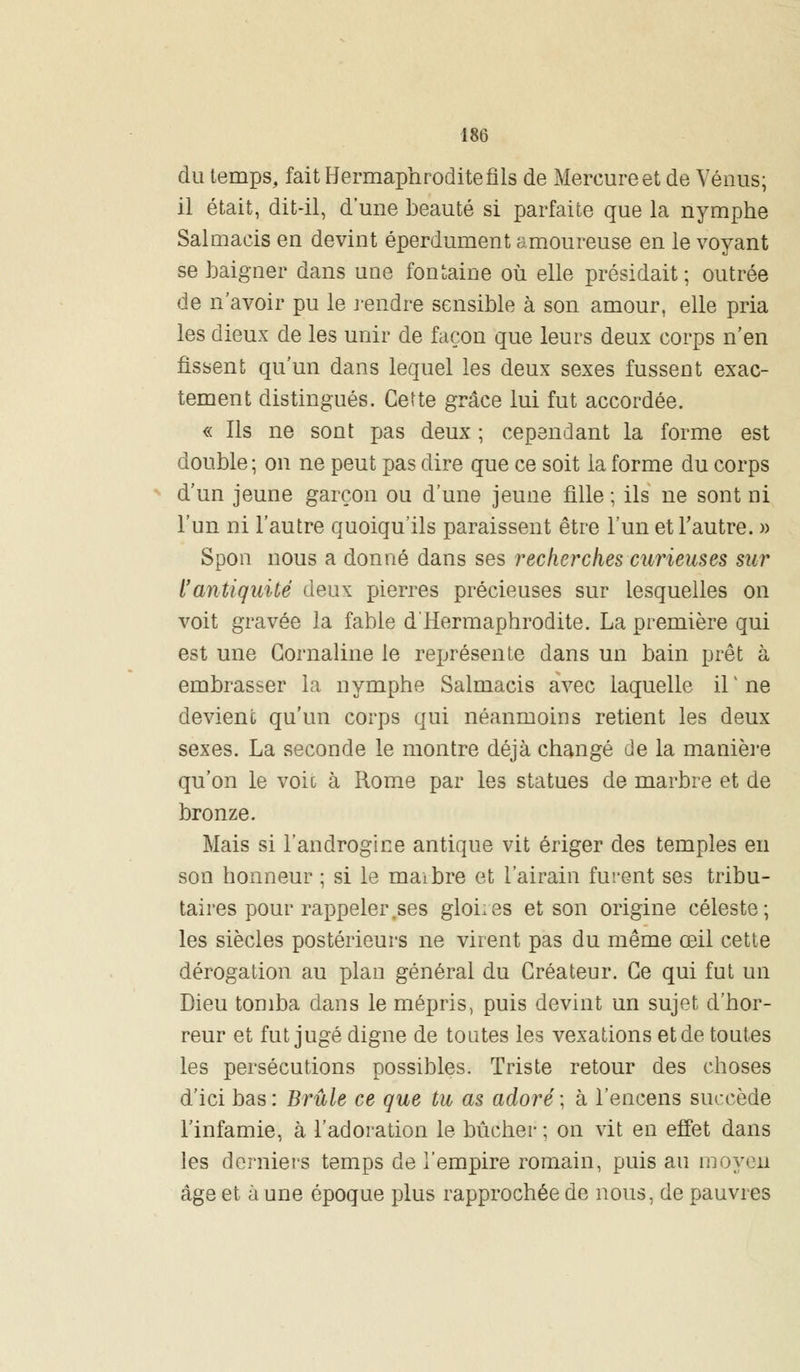 du temps, fait Hermaphrodite fils de Mercure et de Vénus; il était, dit-il, d'une beauté si parfaite que la nymphe Salmaeis en devint éperdument amoureuse en le voyant se baigner dans une fontaine où elle présidait; outrée de n'avoir pu le rendre sensible à son amour, elle pria les dieux de les unir de façon que leurs deux corps n'en fissent qu'un dans lequel les deux sexes fussent exac- tement distingués. Cette grâce lui fut accordée. « Ils ne sont pas deux ; cependant la forme est double ; on ne peut pas dire que ce soit la forme du corps d'un jeune garçon ou d'une jeune fille ; ils ne sont ni l'un ni l'autre quoiqu'ils paraissent être l'un et l'autre. » Spon nous a donné dans ses recherches curieuses sur l'antiquité deux pierres précieuses sur lesquelles on voit gravée la fable d'Hermaphrodite. La première qui est une Cornaline le représente dans un bain prêt à embrasser la nymphe Salmaeis avec laquelle il' ne devient qu'un corps qui néanmoins retient les deux sexes. La seconde le montre déjà changé de la manière qu'on le voie à Rome par les statues de marbre et de bronze. Mais si l'androgine antique vit ériger des temples en son honneur ; si le maibre et l'airain furent ses tribu- taires pour rappeler .ses gloiies et son origine céleste; les siècles postérieurs ne virent pas du même œil cette dérogation au plan général du Créateur. Ce qui fut un Dieu tomba dans le mépris, puis devint un sujet d'hor- reur et fut jugé digne de tontes les vexations et de toutes les persécutions possibles. Triste retour des choses d'ici bas : Brûle ce que tu as adoré ; à l'encens succède l'infamie, à l'adoration le bûcher ; on vit en effet dans les derniers temps de l'empire romain, puis au moyen âge et à une époque plus rapprochée de nous, de pauvres