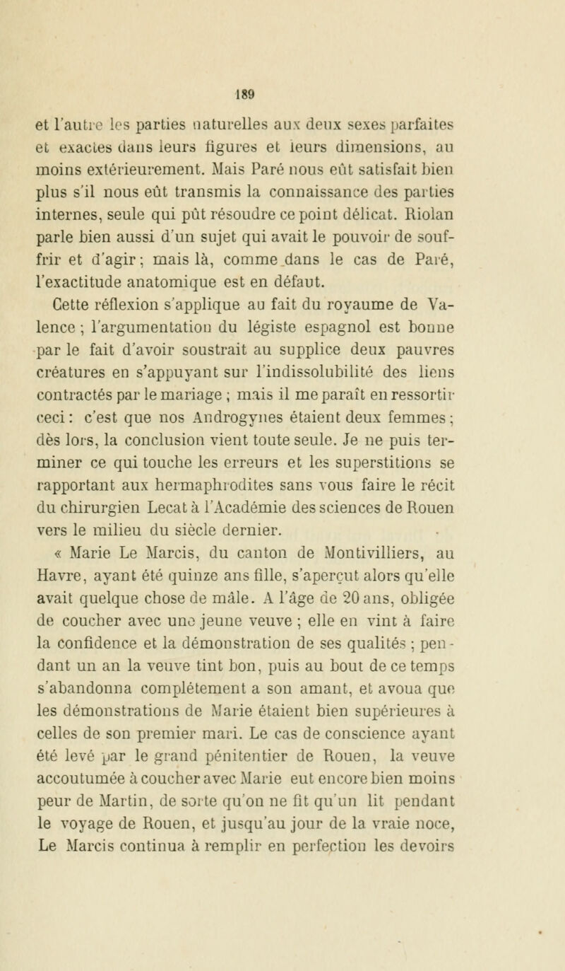 et l'autre les parties naturelles aux deux sexes parfaites et exactes dans leurs figures et leurs dimensions, au moins extérieurement. Mais Paré nous eût satisfait bien plus s'il nous eût transmis la connaissance des parties internes, seule qui pût résoudre ce point délicat. Riolan parle bien aussi d'un sujet qui avait le pouvoir de souf- frir et d'agir; mais là, comme dans le cas de Paré, l'exactitude anatomique est en défaut. Cette réflexion s'applique au fait du royaume de Va- lence ; l'argumentation du légiste espagnol est bonne par le fait d'avoir soustrait au supplice deux pauvres créatures en s'appuyant sur l'indissolubilité des liens contractés par le mariage ; mais il me paraît en ressortir ceci: c'est que nos Androgynes étaient deux femmes; dès lors, la conclusion vient toute seule. Je ne puis ter- miner ce qui touche les erreurs et les superstitions se rapportant aux hermaphrodites sans vous faire le récit du chirurgien Lecat à l'Académie des sciences de Rouen vers le milieu du siècle dernier. « Marie Le Marcis, du canton de Montivilliers, au Havre, ayant été quinze ans fille, s'aperçut alors qu'elle avait quelque chose de mâle. A l'âge de 20 ans, obligée de coucher avec une jeune veuve ; elle en vint à faire la confidence et la démonstration de ses qualités ; peu - dant un an la veuve tint bon, puis au bout de ce temps s'abandonna complètement a son amant, et avoua que les démonstrations de Marie étaient bien supérieures à celles de son premier mari. Le cas de conscience ayant été levé par le grand pénitentier de Rouen, la veuve accoutumée à coucher avec Marie eut encore bien moins peur de Martin, de sorte qu'on ne fit qu'un lit pendant le voyage de Rouen, et jusqu'au jour de la vraie noce, Le Marcis continua à remplir en perfection les devoirs