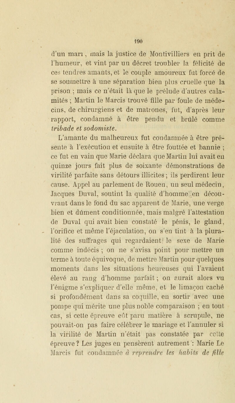 d'un mari, mais la justice de Montivilliers en prit de l'humeur, et vint par un décret troubler la félicité de ces tendres amants, et le couple amoureux fat forcé de se soumettre à une séparation bien plus cruelle que la prison ; mais ce n'était là que le prélude d'autres cala- mités ; Martin le Marcis trouvé fille par foule de méde- cins, de chirurgiens et de matrones, fut, d'après leur rapport, condamné à être pendu et brûlé comme Iribade et sodomiste. L'amante du malheureux fut condamnée à être pré- sente à l'exécution et ensuite à être fouttée et bannie ; ce fut en vain que Marie déclara que Martin lui avait en quinze jours fait plus de soixante démonstrations de virilité parfaite sans détours illicites ; ils perdirent leur cause. Appel au parlement de Rouen, un seul médecin, Jacques Duval, soutint la qualité d'homme en décou- vrant dans le fond du sac apparent de Marie, une verge bien et dûment conditionnée, mais malgré l'attestation de Duval qui avait bien constaté le pénis, le gland, l'orifice et même l'éjaculation, on s'en tint à la plura- lité des suffrages qui regardaient le sexe de Marie comme indécis ; on ne s'avisa point pour mettre un terme à toute équivoque, de mettre Martin pour quelques moments dans les situations heureuses qui l'avaient élevé au rang d'homme parfait ; on aurait alors vu l'énigme s'expliquer d'elle même, et le limaçon caché si profondément dans sa coquille, en sortir avec une pompe qui mérite une plus noble comparaison ; en tout cas, si cette épreuve eût paru matière à scrupule, ne pouvait-on pas faire célébrer le mariage et l'annuler si la virilité de Martin n'était pas constatée par ce te épreuve ? Les juges en pensèrent autrement ': Marie Le Marcis fut condamnée à reprendre les habits de fille