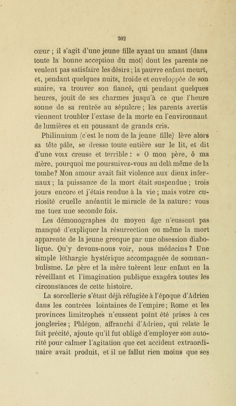 cœur ; il s'agit d'une jeune fille ayant un amant (dans toute la bonne acception du mot) dont les parents ne veulent pas satisfaire les désirs ; la pauvre enfant meurt, et, pendant quelques nuits, froide et enveloppée de son suaire, va trouver son fiancé, qui pendant quelques heures, jouit de ses charmes jusqu'à ce que l'heure sonne de sa rentrée au sépulcre ; les parents avertis viennent troubler l'extase de la morte en l'environnant de lumières et en poussant de grands cris. Philinnium (c'est le nom de la jeune fille) lève alors sa tête pâle, se dresse toute entière sur le lit, et dit d'une voix creuse et terrible : « 0 mon père, ô ma mère, pourquoi me poursuivez-vous au delà même delà tombe? Mon amour avait fait violence aux dieux infer- naux ; la puissance de la mort était suspendue ; trois jours encore et j'étais rendue à la vie ; mais votre cu- riosité cruelle anéantit le miracle de la nature : vous me tuez une seconde fois. Les démonographes du moyen âge n'eussent pas manqué d'expliquer la résurrection ou même la mort apparente de la jeune grecque par une obsession diabo- lique. Qu'y devons-nous voir, nous médecins ? Une simple léthargie hystérique accompagnée de somnan- bulisme. Le père et la mère tuèrent leur enfant en la réveillant et l'imagination publique exagéra toutes les circonstances de cette histoire. La sorcellerie s'était déjà réfugiée à l'époque d'Adrien dans les contrées lointaines de l'empire; Rome et les provinces limitrophes n'eussent point été prises à ces jongleries ; Phlégon, affranchi d'Adrien, qui relate le fait précité, ajoute qu'il fut obligé d'employer son auto- rité pour calmer l'agitation que cet accident extraordi- naire avait produit, et il ne fallut rien moins que ses