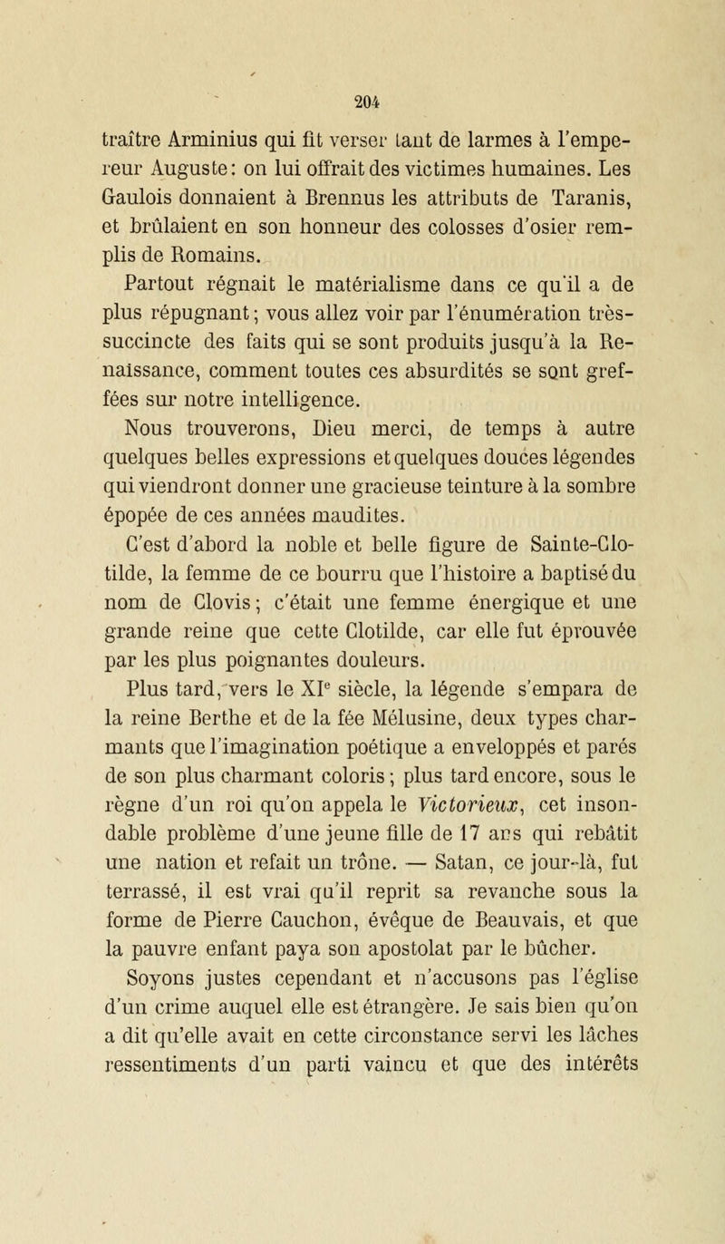 traître Arminius qui fit verser tant de larmes à l'empe- reur Auguste: on lui offrait des victimes humaines. Les Gaulois donnaient à Brennus les attributs de Taranis, et brûlaient en son honneur des colosses d'osier rem- plis de Romains. Partout régnait le matérialisme dans ce quil a de plus répugnant ; vous allez voir par l'énumération très- succincte des faits qui se sont produits jusqu'à la Re- naissance, comment toutes ces absurdités se sont gref- fées sur notre intelligence. Nous trouverons, Dieu merci, de temps à autre quelques belles expressions et quelques douces légendes qui viendront donner une gracieuse teinture à la sombre épopée de ces années maudites. C'est d'abord la noble et belle figure de Sainte-Glo- tilde, la femme de ce bourru que l'histoire a baptisé du nom de Glovis ; c'était une femme énergique et une grande reine que cette Clotilde, car elle fut éprouvée par les plus poignantes douleurs. Plus tard, vers le XIe siècle, la légende s'empara de la reine Berthe et de la fée Mélusine, deux types char- mants que l'imagination poétique a enveloppés et parés de son plus charmant coloris; plus tard encore, sous le règne d'un roi qu'on appela le Victorieux, cet inson- dable problème d'une jeune fille de 17 ar?s qui rebâtit une nation et refait un trône. — Satan, ce jour-4à, fut terrassé, il est vrai qu'il reprit sa revanche sous la forme de Pierre Gauchon, évêque de Beau vais, et que la pauvre enfant paya son apostolat par le bûcher. Soyons justes cependant et n'accusons pas l'église d'un crime auquel elle est étrangère. Je sais bien qu'on a dit qu'elle avait en cette circonstance servi les lâches ressentiments d'un parti vaincu et que des intérêts