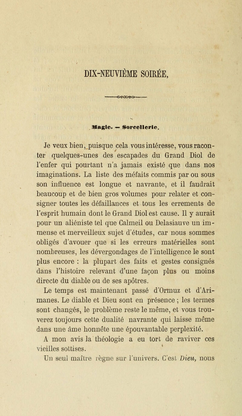 DIX-NEUVIÈME SOIRÉE, Magie* — Sorcellerie. Je veux bien, puisque cela vous intéresse, vous racon- ter quelques-unes des escapades du Grand Diol de l'enfer qui pourtant n'a jamais existé que dans nos imaginations. La liste des méfaits commis par ou sous son influence est longue et navrante, et il faudrait beaucoup et de bien gros volumes pour relater et con- signer toutes les défaillances et tous les errements de l'esprit humain dont le Grand Diol est cause. Il y aurait pour un aliéniste tel que Calmeil ou Delasiauve un im- mense et merveilleux sujet d'études, car nous sommes obligés d'avouer que si les erreurs matérielles sont nombreuses, les dévergondages de l'intelligence le sont plus encore : la plupart des faits et gestes consignés dans l'histoire relevant d'une façon plus ou moins directe du diable ou de ses apôtres. Le temps est maintenant passé d'Ormuz et d'Ari- manes. Le diable et Dieu sont en présence ; les termes sont changés, le problème reste le même, et vous trou- verez toujours cette dualité navrante qui laisse même dans une âme honnête une épouvantable perplexité. A mon avis la théologie a eu tort de raviver ces vieilles sottises. Un seul maître règne sur l'univers. C'est Dieu, nous