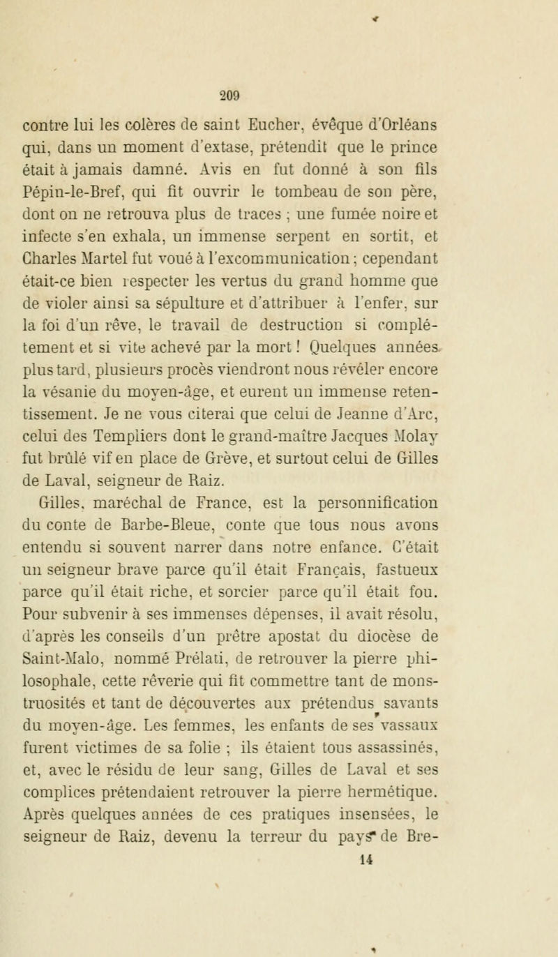 contre lui les colères de saint Eucher, évêque d'Orléans qui, dans un moment d'extase, prétendit que le prince était à jamais damné. Avis en fut donné à son fils Pépin-le-Bref, qui fit ouvrir le tombeau de sou père, dont on ne retrouva plus de traces ; une fumée noire et infecte s'en exhala, un immense serpent en sortit, et Charles Martel fut voué à l'excommunication ; cependant était-ce bien respecter les vertus du grand homme que de violer ainsi sa sépulture et d'attribuer à l'enfer, sur la foi d'un rêve, le travail de destruction si complè- tement et si vite achevé par la mort ! Quelques années plus tard, plusieurs procès viendront nous révéler encore la vésanie du moyen-àge, et eurent un immense reten- tissement. Je ne vous citerai que celui de Jeanne d'Arc, celui des Templiers dont le grand-maître Jacques Molay fut brûlé vif en place de Grève, et surtout celui de Gilles de Laval, seigneur de Raiz. Gilles, maréchal de France, est la personnification du conte de Barbe-Bleue, conte que tous nous avons entendu si souvent narrer dans notre enfance. C'était un seigneur brave parce qu'il était Français, fastueux parce qu'il était riche, et sorcier parce qu'il était fou. Pour subvenir à ses immenses dépenses, il avait résolu, d'après les conseils d'un prêtre apostat du diocèse de Saint-Malo, nommé Prélati, de retrouver la pierre phi- losophale, cette rêverie qui fit commettre tant de mons- truosités et tant de découvertes aux prétendus savants du moyen-àge. Les femmes, les enfants de ses vassaux furent victimes de sa folie ; ils étaient tous assassinés, et, avec le résidu de leur sang, Gilles de Laval et ses complices prétendaient retrouver la pierre hermétique. Après quelques années de ces pratiques insensées, le seigneur de Raiz, devenu la terreur du pays* de Bre- 14