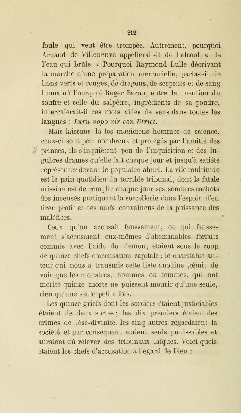 foule qui veut être trompée. Autrement, pourquoi Arnaud de Villeneuve appellerait-il de l'alcool « de Feau qui brûle. » Pourquoi Raymond Lulle décrivant la marche d'une préparation mercurielle, parla-t-il de lions verts et rouges, de dragons, de serpents et de sang- humain? Pourquoi Roger Bacon, entre la mention du soufre et celle du salpêtre, ingrédients de sa poudre, intercalerait-il ces mots vides de sens dans toutes les langues : Luru vopo vir con Utriet. Mais laissons là les magiciens hommes de science, ceux-ci sont peu nombreux et protégés par l'amitié des ; princes, ils s'inquiètent peu de l'inquisition et des lu- gubres drames qu'elle fait chaque jour et jusqu'à satiété représenter devant le populaire ahuri. La vile multitude est le pain quotidien du terrible tribunal, dont la fatale mission est de remplir chaque jour ses sombres cachots des insensés pratiquant la sorcellerie dans l'espoir d'en tirer profit et des naïfs convaincus de la puissance des maléfices. Ceux qu'on accusait faussement, ou qui fausse- ment s'accusaient eux-mêmes d'abominables forfaits commis avec l'aide du démon, étaient sous le coup de quinze chefs d'accusation capitale ; le charitable au- teur qui nous a transmis cette liste anodine gémit de voir que les monstres, hommes ou femmes, qui ont mérité quinze morts ne puissent mourir qu'une seule, rien qu'une seule petite fois. Les quinze griefs dont les sorciers étaient justiciables étaient de deux sortes ; les dix premiers étaient des crimes de lèse-divinité, les cinq autres regardaient la société et par conséquent étaient seuls punissables et auraient dû relever des tribunaux laïques. Voici quels étaient les chefs d'accusation à l'égard de Dieu :