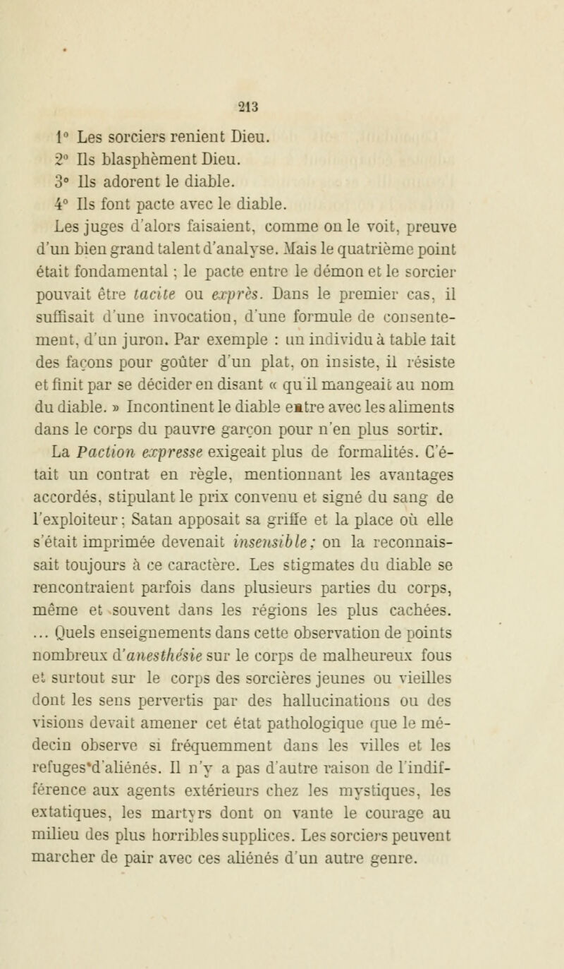 1° Les sorciers renient Dieu. 2° Ils blasphèment Dieu. 3° Us adorent le diable. 4° Ils font pacte avec le diable. Les juges d'alors faisaient, comme on le voit, preuve d'un bien grand talent d'analyse. .Mais le quatrième point était fondamental ; le pacte entre le démon et le sorcier pouvait être tacite ou exprès. Dans le premier cas, il suffisait d'une invocation, d'une formule de consente- ment, d'un juron. Par exemple : un individu à table lait des façons pour goûter d'un plat, on insiste, il résiste et finit par se décider en disant « qu il mangeait au nom du diable. » Incontinent le diable emtre avec les aliments dans le corps du pauvre garçon pour n'en plus sortir. La Paction expresse exigeait plus de formalités. C'é- tait un contrat en règle, mentionnant les avantages accordés, stipulant le prix convenu et signé du sang de l'exploiteur : Satan apposait sa griffe et la place où elle s'était imprimée devenait insensible: on la reconnais- sait toujours a ce caractère. Les stigmates du diable se rencontraient parfois dans plusieurs parties du corps, même et souvent dans les régions les plus cachées. ... ijuels enseignements dans cette observation de points nombreux d'anesthésie sur le corps de malheureux fous et surtout sur le corps des sorcières jeunes ou vieilles dont les sens pervertis par des hallucinations ou des visions devait amener cet état pathologique que le mé- decin observe si fréquemment dans les villes et les refugesM'aliénés. Il n'y a pas d'autre raison de l'indif- férence aux agents extérieurs chez les mystiques, les extatiques, les martyrs dont on vante le courage au milieu des plus horribles supplices. Les sorciers peuvent marcher de pair avec ces aliénés d'un autre genre.