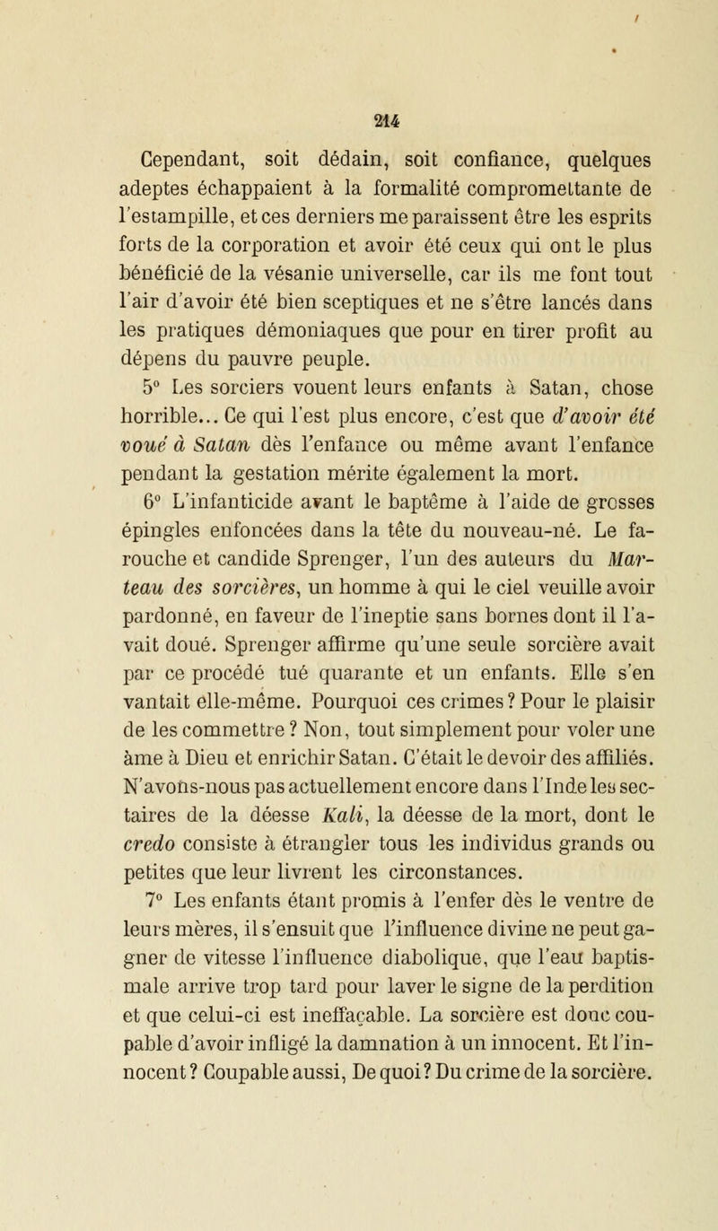 Cependant, soit dédain, soit confiance, quelques adeptes échappaient à la formalité compromettante de l'estampille, et ces derniers me paraissent être les esprits forts de la corporation et avoir été ceux qui ont le plus bénéficié de la vésanie universelle, car ils me font tout l'air d'avoir été bien sceptiques et ne s'être lancés dans les pratiques démoniaques que pour en tirer profit au dépens du pauvre peuple. 5° Les sorciers vouent leurs enfants à Satan, chose horrible... Ce qui l'est plus encore, c'est que d'avoir été voué à Satan dès l'enfance ou même avant l'enfance pendant la gestation mérite également la mort. 6° L'infanticide avant le baptême à l'aide de grosses épingles enfoncées dans la tête du nouveau-né. Le fa- rouche et candide Sprenger, l'un des auteurs du Mar- teau des sorcières, un homme à qui le ciel veuille avoir pardonné, en faveur de l'ineptie sans bornes dont il l'a- vait doué. Sprenger affirme qu'une seule sorcière avait par ce procédé tué quarante et un enfants. Elle s'en vantait elle-même. Pourquoi ces crimes? Pour le plaisir de les commettre ? Non, tout simplement pour voler une àme à Dieu et enrichir Satan. C'était le devoir des affiliés. N'avons-nous pas actuellement encore dans l'Inde les sec- taires de la déesse Kali, la déesse de la mort, dont le credo consiste à étrangler tous les individus grands ou petites que leur livrent les circonstances. 7° Les enfants étant promis à l'enfer dès le ventre de leurs mères, il s'ensuit que l'influence divine ne peut ga- gner de vitesse l'influence diabolique, que l'eau baptis- male arrive trop tard pour laver le signe de la perdition et que celui-ci est ineffaçable. La sorcière est donc cou- pable d'avoir infligé la damnation à un innocent. Et l'in- nocent ? Coupable aussi, De quoi? Du crime de la sorcière.