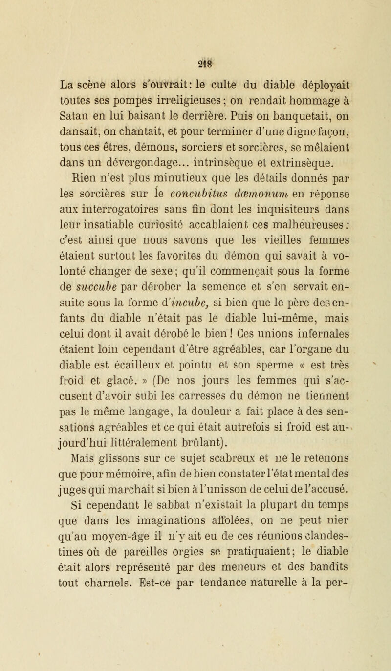 La scène alors s'ouvrait : le culte du diable déployait toutes ses pompes irréligieuses ; on rendait hommage à Satan en lui baisant le derrière. Puis on banquetait, on dansait, on chantait, et pour terminer d'une digne façon, tous ces êtres, démons, sorciers et sorcières, se mêlaient dans un dévergondage... intrinsèque et extrinsèque. Rien n'est plus minutieux que les détails donnés par les sorcières sur le concubitus dœmonum en réponse aux interrogatoires sans fin dont les inquisiteurs dans leur insatiable curiosité accablaient ces malheureuses : c'est ainsi que nous savons que les vieilles femmes étaient surtout les favorites du démon qui savait à vo- lonté changer de sexe ; qu'il commençait sous la forme de succube par dérober la semence et s'en servait en- suite sous la forme d'incube, si bien que le père des en- fants du diable n'était pas le diable lui-même, mais celui dont il avait dérobé le bien ! Ces unions infernales étaient loin cependant d'être agréables, car l'organe du diable est écailleux et pointu et son sperme « est très froid et glacé. » (De nos jours les femmes qui s'ac- cusent d'avoir subi les carresses du démon ne tiennent pas le même langage, la douleur a fait place à des sen- sations agréables et ce qui était autrefois si froid est au- jourd'hui littéralement brûlant). Mais glissons sur ce sujet scabreux et ne le retenons que pour mémoire, afin de bien constater l'état mental des juges qui marchait si bien à l'unisson de celui de l'accusé. Si cependant le sabbat n'existait la plupart du temps que dans les imaginations affolées, on ne peut nier qu'au moyen-âge il n'y ait eu de ces réunions clandes- tines où de pareilles orgies se pratiquaient; le diable était alors représenté par des meneurs et des bandits tout charnels. Est-ce par tendance naturelle à la per-