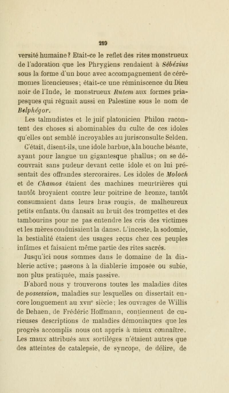 versité humaine ? Etait-ce le reflet des rites monstrueux de l'adoration que les Phrygiens rendaient à Sébézius sous la forme d'un houe avec accompagnement de céré- monies licencieuses; était-ce une réminiscence du Dieu noir de l'Inde, le monstrueux Rutem aux formes pria- pesques qui régnait aussi en Palestine sous le nom de Bêlphégor. Les talmudistes et le juif platonicien Philon racon- tent des choses si ahominahles du culte de ces idoles qu'elles ont semblé incroyables au jurisconsulte Selden. C'était, disent-ils, une idole barbue, àlabouche béante, ayant pour langue un gigantesque phallus; on se dé- couvrait sans pudeur devant cette idole et on lui pré- sentait des offrandes stercoraires. Les idoles de Moloch et de Chamos étaient des machines meurtrières qui tantôt broyaient contre leur poitrine de bronze, tantôt consumaient dans leurs bras rougis, de malheureux petits enfants. On dansait au bruit des trompettes et des tambourins pour ne pas entendre les cris des victimes et les mères conduisaient la danse. L'inceste, la sodomie, la bestialité étaient des usages reçus chez ces peuples infâmes et faisaient même partie des rites sacrés. Jusqu'ici nous sommes clans le domaine de la dia- blerie active ; passons à la diablerie imposée ou subie, non plus pratiquée, mais passive. D'abord nous y trouverons toutes les maladies dites de possession, maladies sur lesquelles on dissertait en- core longuement au xvne siècle ; les ouvrages de Willis deDehaen.de Frédéric Hoffmann, contiennent de cu- rieuses descriptions de maladies démoniaques que les progrès accomplis nous ont appris à mieux connaître. Les maux attribués aux sortilèges n'étaient autres que des atteintes de catalepsie, de syncope, de délire, de