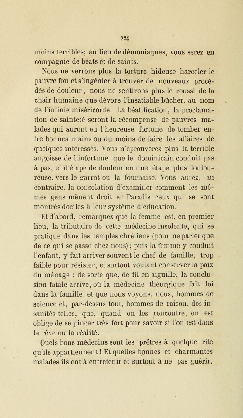 moins terribles; au lieu de démoniaques, vous serez en compagnie de béats et de saints. Nous ne verrons plus la torture hideuse harceler le pauvre fou et s'ingénier à trouver de nouveaux procé- dés de douleur ; nous ne sentirons plus le roussi de la chair humaine que dévore l'insatiable bûcher, au nom de l'infinie miséricorde. La béatification, la proclama- tion de sainteté seront la récompense de pauvres ma- lades qui auront eu l'heureuse fortune de tomber en- tre bonnes mains ou du moins de faire les affaires de quelques intéressés. Vous n'éprouverez plus la terrible angoisse de l'infortuné que le dominicain conduit pas à pas, et d'étape de douleur en une étape plus doulou- reuse, vers le garrot ou la fournaise. Vous aurez, au contraire, la consolation d'examiner comment les mê- mes gens mènent droit en Paradis ceux qui se sont montrés dociles à leur système d'éducation. Et d'abord, remarquez que la femme est, en premier lieu, la tributaire de cette médecine insolente, qui se pratique dans les temples chrétiens (pour ne parler que de ce qui se passe chez nous) ; puis la femme y conduit l'enfant, y fait arriver souvent le chef de famille, trop faible pour résister, et surtout voulant conserver la paix du ménage : de sorte que, de fil en aiguille, la conclu- sion fatale arrive, où la médecine théurgique fait loi dans la famille, et que nous voyons, nous, hommes de science et, par-dessus tout, hommes de raison, des in- sanités telles, que, quand on les rencontre, on est obligé de se pincer très fort pour savoir si l'on est dans le rêve ou la réalité. Quels bons médecins sont les prêtres à quelque rite qu'ils appartiennent ! Et quelles bonnes et charmantes malades ils ont à entretenir et surtout à ne pas guérir.