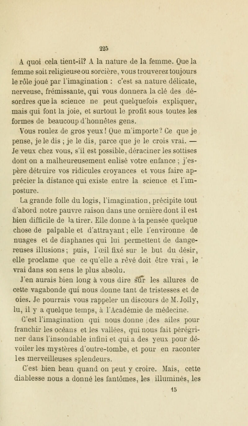 A quoi cela tient-il? A la nature de la femme. Que la femme soit religieuse ou sorcière, vous trouverez toujours le rôle joué par l'imagination : c'est sa nature délicate, nerveuse, frémissante, qui vous donnera la clé des dé- sordres que la science ne peut quelquefois expliquer, mais qui font la joie, et surtout le profit sous toutes les formes de beaucoup d'honnêtes gens. Vous roulez de gros yeux ! Que m'importe? Ce que je pense, je le dis ; je le dis, parce que je le crois vrai. — Je veux chez vous, s'il est possible, déraciner les sottises dont on a malheureusement enlisé votre enfance ; j'es- père détruire vos ridicules croyances et vous faire ap- précier la distance qui existe entre la science et l'im- posture. La grande folle du logis, l'imagination, précipite tout d'abord notre pauvre raison dans une ornière dont il est bien difficile de la tirer. Elle donne à la pensée quelque chose de palpable et d'attrayant ; elle l'environne de nuages et de diaphanes qui lui permettent de dange- reuses illusions ; puis, l'œil fixé sur le but du désir, elle proclame que ce qu'elle a rêvé doit être vrai, le vrai dans son sens le plus absolu. J'en aurais bien long à vous dire sur les allures de cette vagabonde qui nous donne tant de tristesses et de oies. Je pourrais vous rappeler un discours de M. Jolly, lu, il y a quelque temps, à l'Académie de médecine. C'est l'imagination qui nous donne des ailes pour franchir les océans et les vallées, qui nous fait pérégri- ner dans l'insondable infini et qui a des yeux pour dé- voiler les mystères d'outre-tombe, et pour en raconter les merveilleuses splendeurs. C'est bien beau quand on peut y croire. Mais, cette diablesse nous a donné les fantômes, les illuminés, les