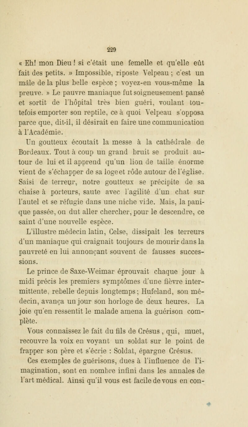 220 « Eh! mon Dieu ! si c'était une femelle et qu'elle eût fait des petits. » Impossible, riposte Velpeau ; c'est un mâle de la plus belle espèce ; voyez-en vous-même la preuve. » Le pauvre maniaque fut soigneusement pansé et sortit de l'hôpital très bien guéri, voulant tou- tefois emporter son reptile, ce à quoi Velpeau s'opposa parce que, dit-il, il désirait en faire une communication à l'Académie. Un goutteux écoutait la messe à la cathédrale de Bordeaux. Tout à coup un grand bruit se produit au- tour de lui et il apprend qu'un lion de taille énorme vient de s'échapper de sa logeet rôde autour de l'église. Saisi de terreur, notre goutteux se précipite de sa chaise à porteurs, saute avec l'agilité d'un chat sur l'autel et se réfugie dans une niche vide. Mais, la pani- que passée, on dut aller chercher, pour le descendre, ce saint d'une nouvelle espèce. L'illustre médecin latin, Celse. dissipait les terreurs d'un maniaque qui craignait toujours de mourir dans la pauvreté en lui annonçant souvent de fausses succes- sions. Le prince de Saxe-Weimar éprouvait chaque jour à midi précis les premiers symptômes d'une fièvre inter- mittente, rebelle depuis longtemps; Hufeland, son mé- decin, avança un jour son horloge de deux heures. La joie qu'en ressentit le malade amena la guérison com- plète. Vous connaissez le fait du fils de Grésus , qui, muet, recouvre la voix en voyant un soldat sur le point de frapper son père et s'écrie : Soldat, épargne Grésus. Ces exemples de guérisons, dues à l'influence de l'i- magination, sont en nombre infini dans les annales de l'art médical. Ainsi qu'il vous est facile de vous en con-