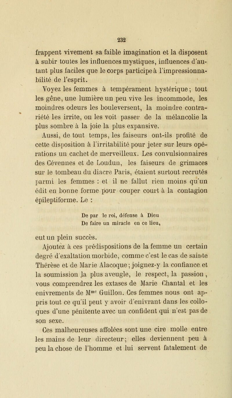 frappent vivement sa faible imagination et la disposent à subir toutes les influences mystiques, influences d'au- tant plus faciles que le corps participe à l'impressionna- bilité de l'esprit. Voyez les femmes à tempérament hystérique ; tout les gêne, une lumière un peu vive les incommode, les moindres odeurs les bouleversent, la moindre contra- riété les irrite, on les voit passer de la mélancolie la plus sombre à la joie la plus expansive. Aussi, de tout temps, les faiseurs ont-ils profité de cette disposition à l'irritabilité pour jeter sur leurs opé- rations un cachet de merveilleux. Les convulsionnaires des Cévermes et de Loudun, les faiseurs de grimaces sur le tombeau du diacre Paris, étaient surtout recrutés parmi les femmes : et il ne fallut rien moins qu'un édit en bonne forme pour couper court à la contagion épileptiforme. Le : De par le roi, défense à Dieu De faire un miracle en ce lieu, eut un plein succès. Ajoutez à ces prédispositions de la femme un certain degré d'exaltation morbide, comme c'est le cas de sainte Thérèse et de Marie Alacoque ; joignez-y la confiance et la soumission la plus aveugle, le respect, la passion , vous comprendrez les extases de Marie Chantai et les enivrements de Mme G-uillon. Ces femmes nous ont ap- pris tout ce qu'il peut y avoir d'enivrant dans les collo- ques d'une pénitente avec un confident qui n'est pas de son sexe. Ces malheureuses affolées sont une cire molle entre les mains de leur directeur; elles deviennent peu à peu la chose de l'homme et lui servent fatalement de