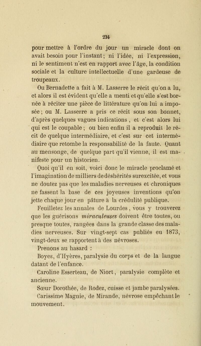 pour mettre à l'ordre du jour un miracle dont on avait besoin pour l'instant ; ni l'idée, ni l'expression, ni le sentiment n'est en rapport avec l'âge, la condition sociale et la culture intellectuelle d'une gardeuse de troupeaux. Ou Bernadette a fait à M. Lasserre le récit qu'on a lu, et alors il est évident qu'elle a menti et qu'elle s'est bor- née à réciter une pièce de littérature qu'on lui a impo- sée ; ou M. Lasserre a pris ce récit sous son bonnet, d'après quelques vagues indications , et c'est alors lui qui est le coupable ; ou bien enfin il a reproduit le ré- cit de quelque intermédiaire, et c'est sur cet intermé- diaire que retombe la responsabilité de la faute. Quant au mensonge, de quelque part qu'il vienne, il est ma- nifeste pour un historien. Quoi qu'il en soit, voici donc le miracle proclamé et l'imagination de milliers dedéshérités surexcitée, et vous ne doutez pas que les maladies nerveuses et chroniques ne fassent la base de ces joyeuses inventions qu'on jette chaque jour en pâture à la crédulité publique. Feuilletez les annales de Lourdes , vous y trouverez que les guérisons miraculeuses doivent être toutes, ou presque toutes, rangées dans la grande classe des mala- dies nerveuses. Sur vingt-sept cas publiés en 1873, vingt-deux se rapportent à des névroses. Prenons au hasard : Boyes, d'Hyères, paralysie du corps et de la langue datant de l'enfance. Caroline Esserteau, de Niort, paralysie complète et ancienne. Sœur Dorothée, de Rodez, cuisse et jambe paralysées. Carissime Magnie, de Mirande, névrose empêchant le mouvement.