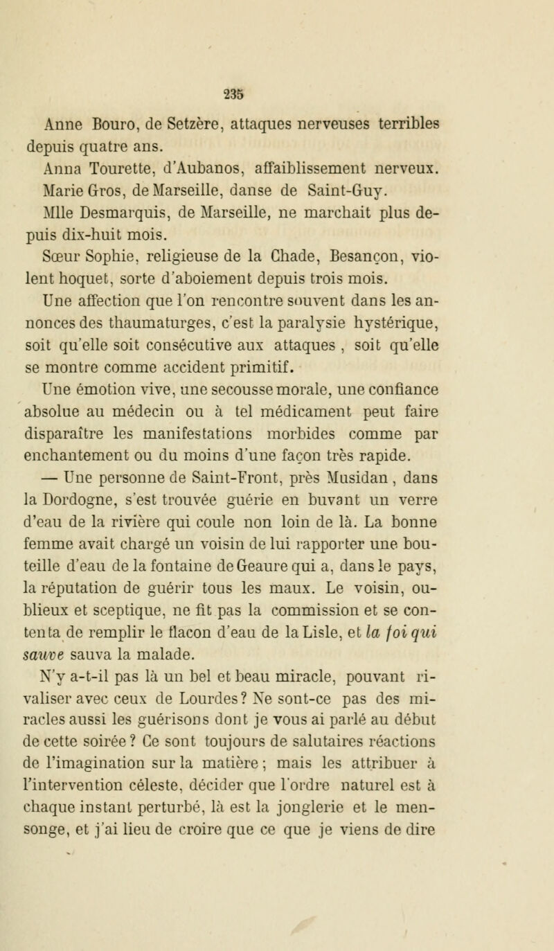 Anne Bouro, de Setzère, attaques nerveuses terribles depuis quatre ans. Anna Tourette, d'Aubanos, affaiblissement nerveux. Marie Gros, de Marseille, danse de Saint-Guy. Mlle Desmarquis, de Marseille, ne marchait plus de- puis dix-huit mois. Sœur Sophie, religieuse de la Chade, Besançon, vio- lent hoquet, sorte d'aboiement depuis trois mois. Une affection que l'on rencontre souvent dans les an- nonces des thaumaturges, c'est la paralysie hystérique, soit qu'elle soit consécutive aux attaques , soit qu'elle se montre comme accident primitif. Une émotion vive, une secousse morale, une confiance absolue au médecin ou à tel médicament peut faire disparaître les manifestations morbides comme par enchantement ou du moins d'une façon très rapide. — Une personne de Saint-Front, près Musidan , dans la Dordogne, s'est trouvée guérie en buvant un verre d'eau de la rivière qui coule non loin de là. La bonne femme avait chargé un voisin de lui rapporter une bou- teille d'eau de la fontaine deGeaurequi a, dans le pays, la réputation de guérir tous les maux. Le voisin, ou- blieux et sceptique, ne fit pas la commission et se con- tenta de remplir le tlacon d'eau de laLisle, et la foi qui sauve sauva la malade. N'y a-t-il pas là un bel et beau miracle, pouvant ri- valiser avec ceux de Lourdes ? Ne sont-ce pas des mi- racles aussi les guérisons dont je vous ai parlé au début de cette soirée ? Ce sont toujours de salutaires réactions de l'imagination sur la matière ; mais les attribuer à l'intervention céleste, décider que l'ordre naturel est à chaque instant perturbé, là est la jonglerie et le men- songe, et j'ai lieu de croire que ce que je viens de dire