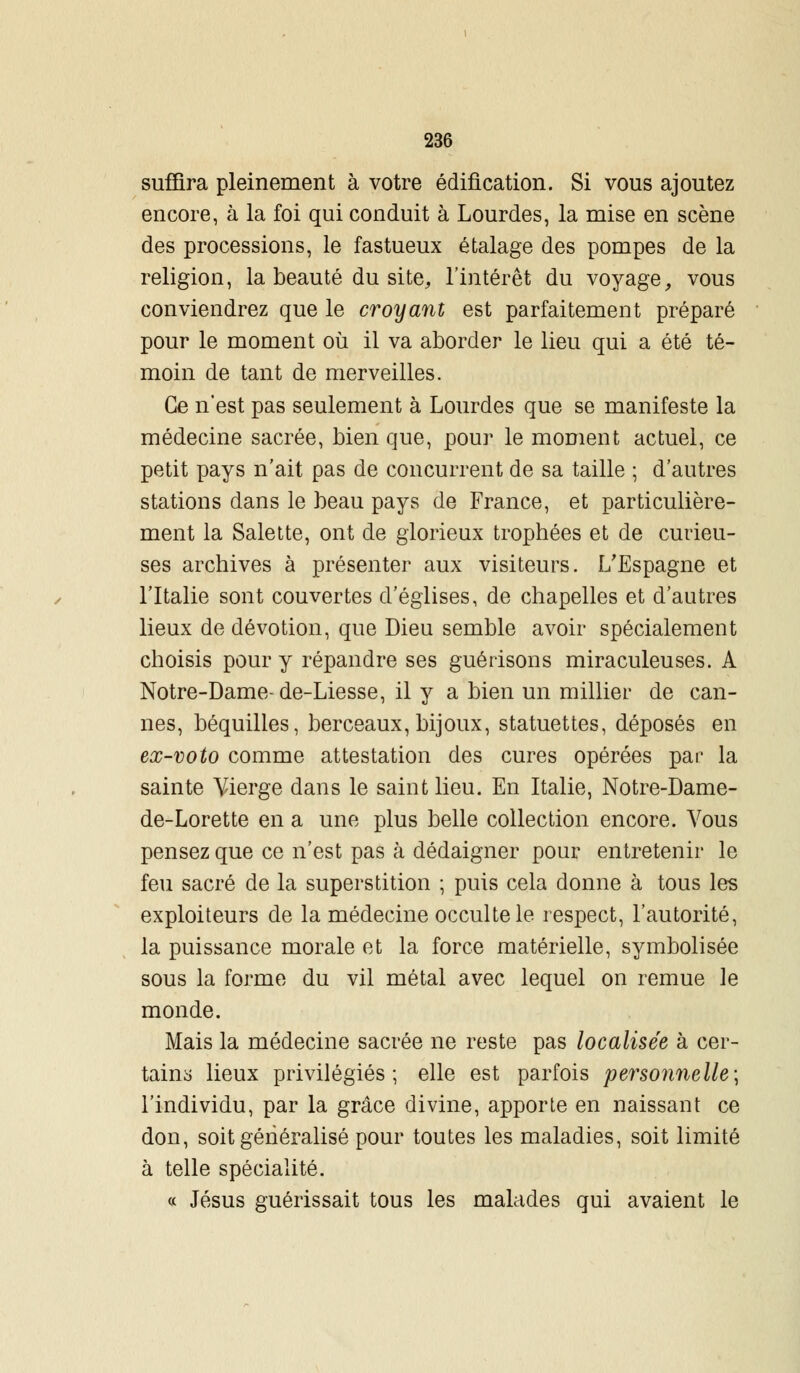 suffira pleinement à votre édification. Si vous ajoutez encore, à la foi qui conduit à Lourdes, la mise en scène des processions, le fastueux étalage des pompes de la religion, la beauté du site, l'intérêt du voyage, vous conviendrez que le croyant est parfaitement préparé pour le moment où il va aborder le lieu qui a été té- moin de tant de merveilles. Ce n'est pas seulement à Lourdes que se manifeste la médecine sacrée, bien que, pour le moment actuel, ce petit pays n'ait pas de concurrent de sa taille ; d'autres stations dans le beau pays de France, et particulière- ment la Salette, ont de glorieux trophées et de curieu- ses archives à présenter aux visiteurs. L'Espagne et l'Italie sont couvertes d'églises, de chapelles et d'autres lieux de dévotion, que Dieu semble avoir spécialement choisis pour y répandre ses guérisons miraculeuses. A Notre-Dame-de-Liesse, il y a bien un millier de can- nes, béquilles, berceaux, bijoux, statuettes, déposés en ex-voto comme attestation des cures opérées par la sainte Vierge dans le saint lieu. En Italie, Notre-Dame- de-Lorette en a une plus belle collection encore. Vous pensez que ce n'est pas ta dédaigner pour entretenir le feu sacré de la superstition ; puis cela donne à tous les exploiteurs de la médecine occulte le respect, l'autorité, la puissance morale et la force matérielle, symbolisée sous la forme du vil métal avec lequel on remue le monde. Mais la médecine sacrée ne reste pas localisée à cer- tains lieux privilégiés; elle est parfois personnelle; l'individu, par la grâce divine, apporte en naissant ce don, soit généralisé pour toutes les maladies, soit limité à telle spécialité. « Jésus guérissait tous les malades qui avaient le