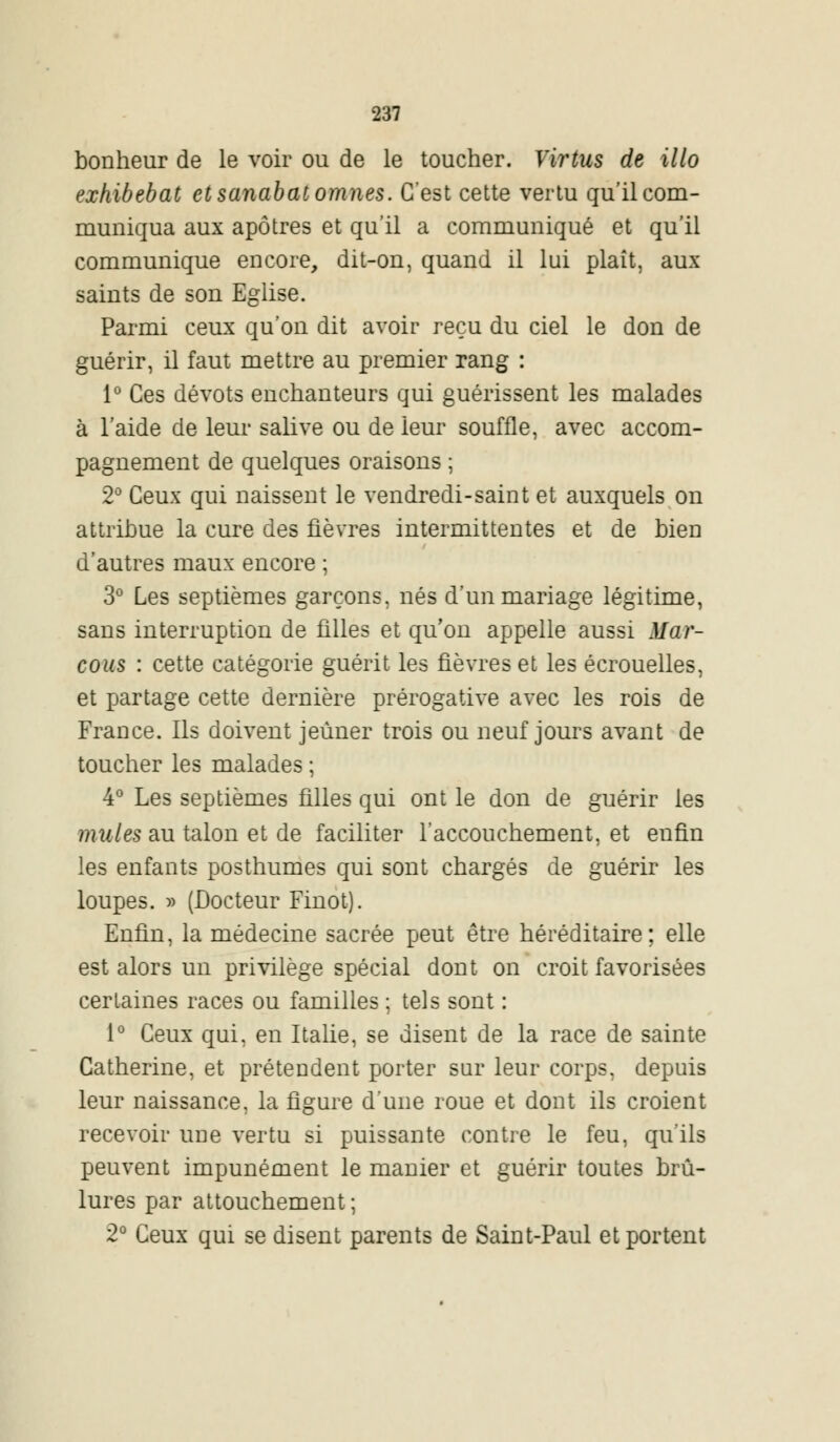 bonheur de le voir ou de le toucher. Virtus de Mo exhibebat etsanabatomnes. C'est cette vertu qu'il com- muniqua aux apôtres et qu'il a communiqué et qu'il communique encore, dit-on, quand il lui plaît, aux saints de son Eglise. Parmi ceux qu'on dit avoir reçu du ciel le don de guérir, il faut mettre au premier rang : 1° Ces dévots enchanteurs qui guérissent les malades à l'aide de leur salive ou de leur souffle, avec accom- pagnement de quelques oraisons ; 2° Ceux qui naissent le vendredi-saint et auxquels on attribue la cure des fièvres intermittentes et de bien d'autres maux encore ; 3° Les septièmes garçons, nés d'un mariage légitime, sans interruption de filles et qu'on appelle aussi Mar- cous : cette catégorie guérit les fièvres et les écrouelles, et partage cette dernière prérogative avec les rois de France. Ils doivent jeûner trois ou neuf jours avant de toucher les malades ; 4° Les septièmes filles qui ont le don de guérir les mules au talon et de faciliter l'accouchement, et enfin les enfants posthumes qui sont chargés de guérir les loupes. » (Docteur Finot). Enfin, la médecine sacrée peut être héréditaire; elle est alors un privilège spécial dont on croit favorisées certaines races ou familles ; tels sont : 1° Ceux qui, en Italie, se disent de la race de sainte Catherine, et prétendent porter sur leur corps, depuis leur naissance, la figure d'une roue et dont ils croient recevoir une vertu si puissante contre le feu, qu'ils peuvent impunément le manier et guérir toutes brû- lures par attouchement ; 2° Ceux qui se disent parents de Saint-Paul et portent