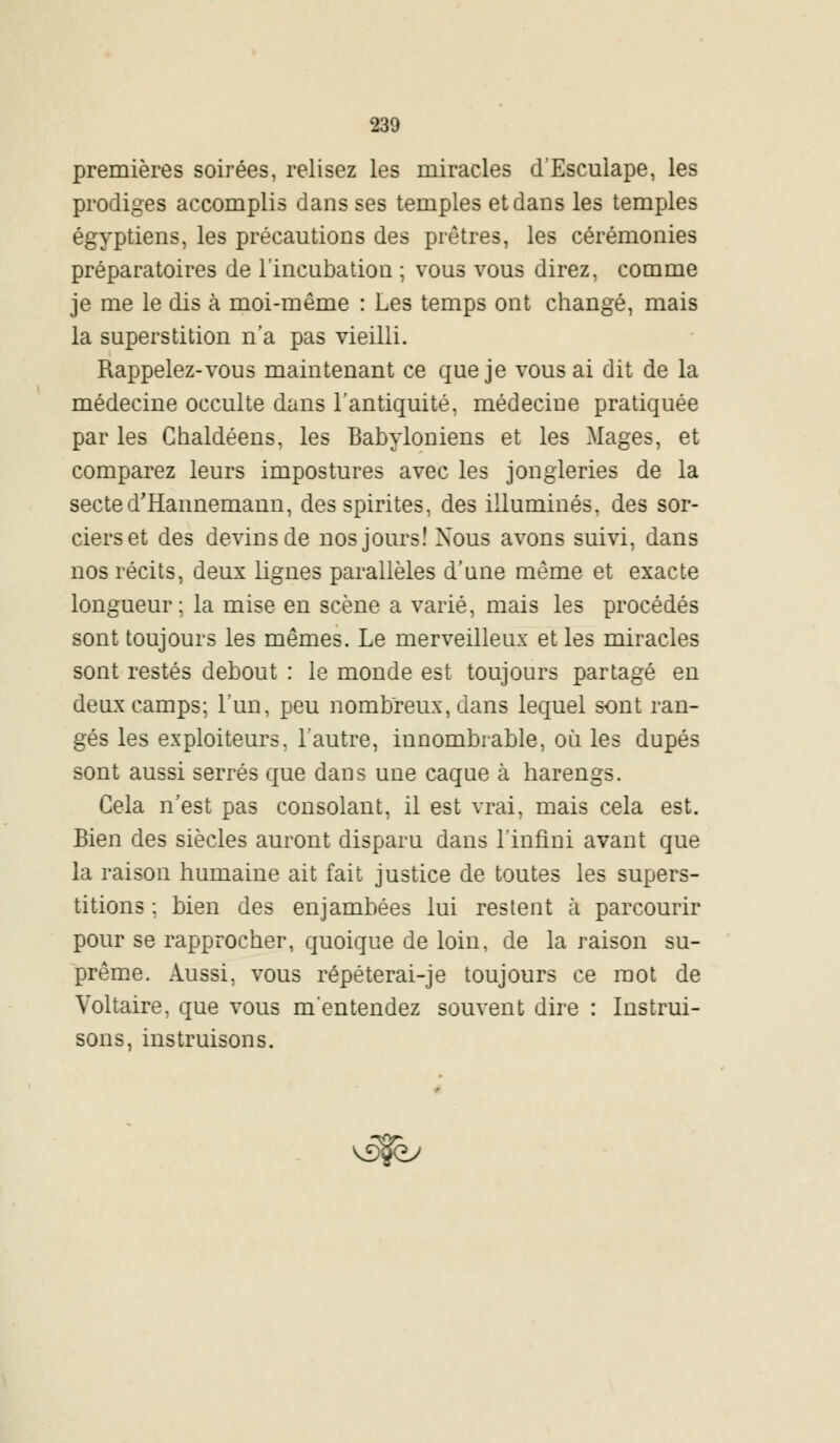 premières soirées, relisez les miracles d'Esculape, les prodiges accomplis dans ses temples et dans les temples égyptiens, les précautions des prêtres, les cérémonies préparatoires de l'incubation ; vous vous direz, comme je me le dis à moi-même : Les temps ont changé, mais la superstition n'a pas vieilli. Rappelez-vous maintenant ce que je vous ai dit de la médecine occulte dans l'antiquité, médecine pratiquée par les Chaldéens, les Babyloniens et les Mages, et comparez leurs impostures avec les jongleries de la sected'Hannemann, desspirites, des illuminés, des sor- ciers et des devins de nos jours! Xous avons suivi, dans nos récits, deux lignes parallèles d'une même et exacte longueur; la mise en scène a varié, mais les procédés sont toujours les mêmes. Le merveilleux et les miracles sont restés debout : le monde est toujours partagé en deux camps; l'un, peu nombreux, dans lequel sont ran- gés les exploiteurs, l'autre, innombrable, où les dupés sont aussi serrés que dans une caque à harengs. Cela n'est pas consolant, il est vrai, mais cela est. Bien des siècles auront disparu dans l'infini avant que la raison humaine ait fait justice de toutes les supers- titions ; bien des enjambées lui restent à parcourir pour se rapprocher, quoique de loin, de la raison su- prême. Aussi, vous répéterai-je toujours ce mot de Voltaire, que vous m'entendez souvent dire : Instrui- sons, instruisons. v5$ey