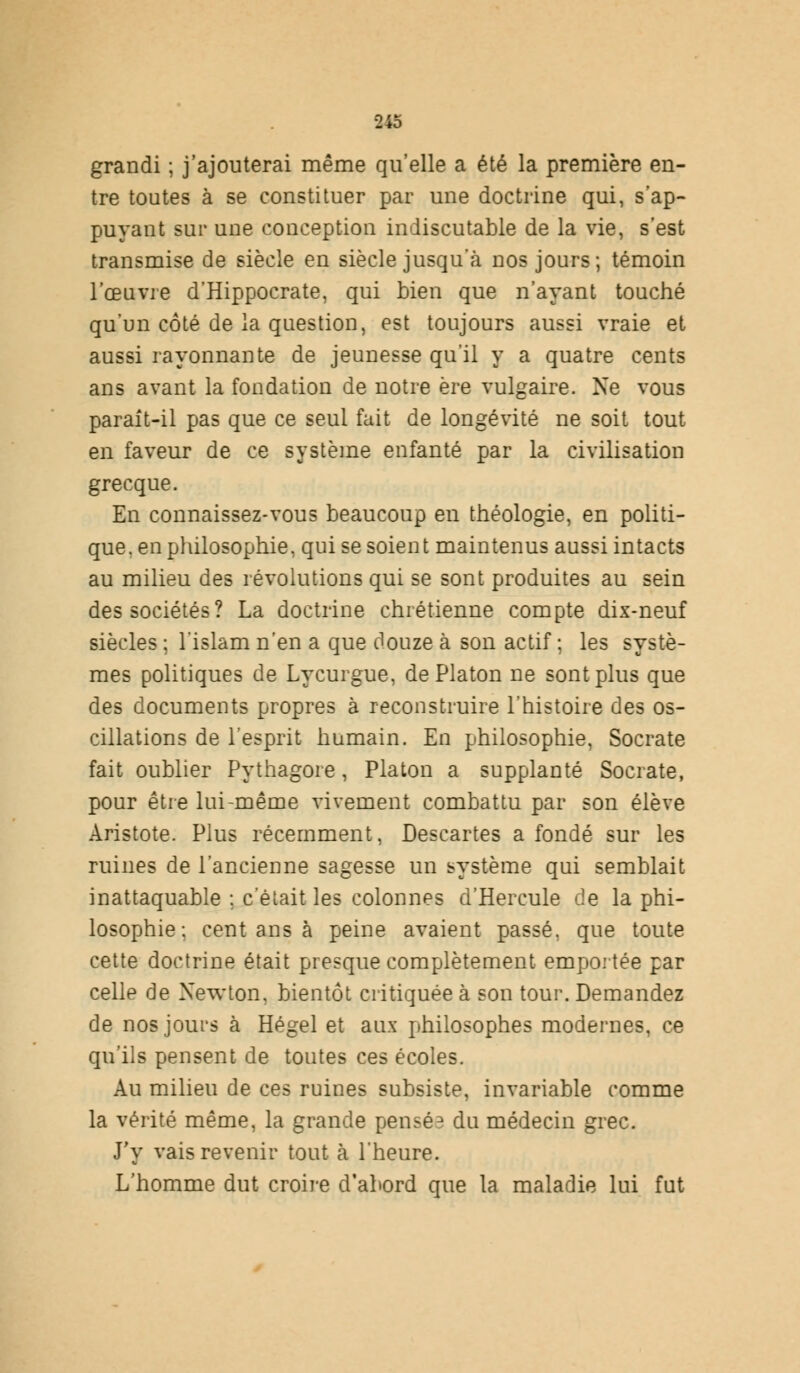 grandi ; j'ajouterai même qu'elle a été la première en- tre toutes à se constituer par une doctrine qui, s'ap- puyant sur une conception indiscutable de la vie, s'est transmise de siècle en siècle jusqu'à nos jours; témoin l'œuvre d*Hippocrate, qui bien que n'ayant touché qu'un côté de la question, est toujours aussi vraie et aussi rayonnante de jeunesse qu'il y a quatre cents ans avant la fondation de notre ère vulgaire. Ne vous paraît-il pas que ce seul fait de longévité ne soit tout en faveur de ce système enfanté par la civilisation grecque. En connaissez-vous beaucoup en théologie, en politi- que, en philosophie, qui se soient maintenus aussi intacts au milieu des révolutions qui se sont produites au sein des sociétés? La doctrine chrétienne compte dix-neuf siècles ; l'islam n'en a que douze à son actif ; les systè- mes politiques de Lycurgue, de Platon ne sont plus que des documents propres à reconstruire l'histoire des os- cillations de l'esprit humain. En philosophie, Socrate fait oublier Pythagore, Platon a supplanté Socrate, pour être lui-même vivement combattu par son élève Aristote. Plus récemment, Descartes a fondé sur les ruines de l'ancienne sagesse un système qui semblait inattaquable ; c'était les colonnes d'Hercule de la phi- losophie : cent ans à peine avaient passé, que toute cette doctrine était presque complètement emportée par celle de Newton, bientôt critiquée à son tour. Demandez de nos jours à Hegel et aux philosophes modernes, ce qu'ils pensent de toutes ces écoles. Au milieu de ces ruines subsiste, invariable comme la vérité même, la grande pensé3 du médecin grec. J'y vais revenir tout à l'heure. L'homme dut croire d'abord que la maladie lui fut