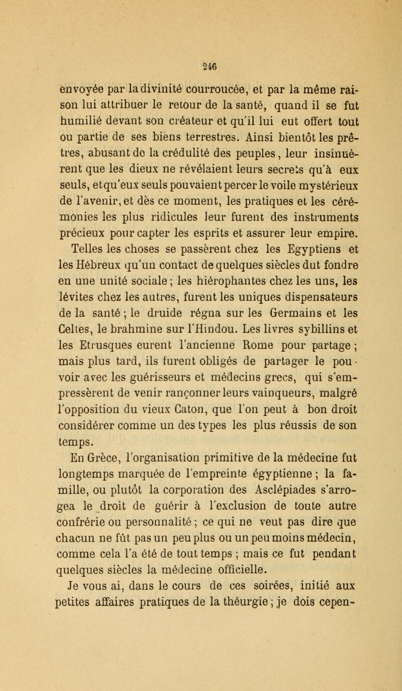 envoyée par la divinité courroucée, et par la même rai- son lui attribuer le retour de la santé, quand il se fut humilié devant son créateur et qu'il lui eut offert tout ou partie de ses biens terrestres. Ainsi bientôt les prê- tres, abusant de la crédulité des peuples, leur insinuè- rent que les dieux ne révélaient leurs secrets qu'à eux seuls, etqu'eux seuls pouvaient percer le voile mystérieux de l'avenir, et dès ce moment, les pratiques et les céré- monies les plus ridicules leur furent des instruments précieux pour capter les esprits et assurer leur empire. Telles les choses se passèrent chez les Egyptiens et les Hébreux qu'un contact de quelques siècles dut fondre en une unité sociale ; les hiérophantes chez les uns, les lévites chez les autres, furent les uniques dispensateurs de la santé ; le druide régna sur les Germains et les Celtes, le brahmine sur l'Hindou. Les livres sybillins et les Etrusques eurent l'ancienne Rome pour partage ; mais plus tard, ils furent obligés de partager le pou- voir avec les guérisseurs et médecins grecs, qui s'em- pressèrent de venir rançonner leurs vainqueurs, malgré l'opposition du vieux Gaton, que l'on peut à bon droit considérer comme un des types les plus réussis de son temps. En Grèce, l'organisation primitive de la médecine fut longtemps marquée de l'empreinte égyptienne ; la fa- mille, ou plutôt la corporation des Asclépiades s'arro- gea le droit de guérir à l'exclusion de toute autre confrérie ou personnalité ; ce qui ne veut pas dire que chacun ne fût pas un peu plus ou un peu moins médecin, comme cela l'a été de tout temps ; mais ce fut pendant quelques siècles la médecine officielle. Je vous ai, dans le cours de ces soirées, initié aux petites affaires pratiques de la théurgie ; je dois cepen-