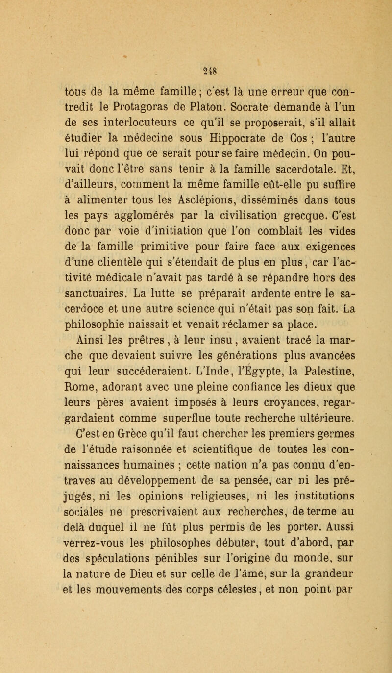 tous de la même famille ; c'est là une erreur que con- tredit le Protagoras de Platon. Socrate demande à l'un de ses interlocuteurs ce qu'il se proposerait, s'il allait étudier la médecine sous Hippocrate de Cos ; l'autre lui répond que ce serait pour se faire médecin. On pou- vait donc l'être sans tenir à la famille sacerdotale. Et, d'ailleurs, comment la même famille eût-elle pu suffire à alimenter tous les Asclépions, disséminés dans tous les pays agglomérés par la civilisation grecque. C'est donc par voie d'initiation que l'on comblait les vides de la famille primitive pour faire face aux exigences d'une clientèle qui s'étendait de plus en plus, car l'ac- tivité médicale n'avait pas tardé à se répandre hors des sanctuaires. La lutte se préparait ardente entre le sa- cerdoce et une autre science qui n'était pas son fait. La philosophie naissait et venait réclamer sa place. Ainsi les prêtres, à leur insu, avaient tracé la mar- che que devaient suivre les générations plus avancées qui leur succéderaient. L'Inde, l'Egypte, la Palestine, Rome, adorant avec une pleine confiance les dieux que leurs pères avaient imposés à leurs croyances, regar- gardaient comme superflue toute recherche ultérieure. C'est en Grèce qu'il faut chercher les premiers germes de l'étude raisonnée et scientifique de toutes les con- naissances humaines ; cette nation n'a pas connu d'en- traves au développement de sa pensée, car ni les pré- jugés, ni les opinions religieuses, ni les institutions sociales ne prescrivaient aux recherches, de terme au delà duquel il ne fût plus permis de les porter. Aussi verrez-vous les philosophes débuter, tout d'abord, par des spéculations pénibles sur l'origine du monde, sur la nature de Dieu et sur celle de 1 ame, sur la grandeur et les mouvements des corps célestes, et non point par