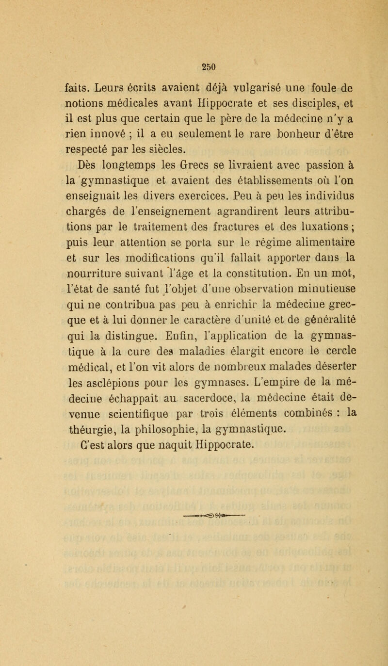 faits. Leurs écrits avaient déjà vulgarisé une foule de notions médicales avant Hippocrate et ses disciples, et il est plus que certain que le père de la médecine n'y a rien innové ; il a eu seulement le rare bonheur detre respecté par les siècles. Dès longtemps les Grecs se livraient avec passion à la gymnastique et avaient des établissements où l'on enseignait les divers exercices. Peu à peu les individus chargés de l'enseignement agrandirent leurs attribu- tions par le traitement des fractures et des luxations ; puis leur attention se porta sur le régime alimentaire et sur les modifications qu'il fallait apporter dans la nourriture suivant l'âge et la constitution. En un mot, l'état de santé fut l'objet d'une observation minutieuse qui ne contribua pas peu à enrichir la médecine grec- que et à lui donner le caractère d'unité et de généralité qui la distingue. Enfin, l'application de la gymnas- tique à la cure des maladies élargit encore le cercle médical, et l'on vit alors de nombreux malades déserter les asclépions pour les gymnases. L'empire de la mé- decine échappait au sacerdoce, la médecine était de- venue scientifique par trois éléments combinés : la théurgie, la philosophie, la gymnastique. C'est alors que naquit Hippocrate.