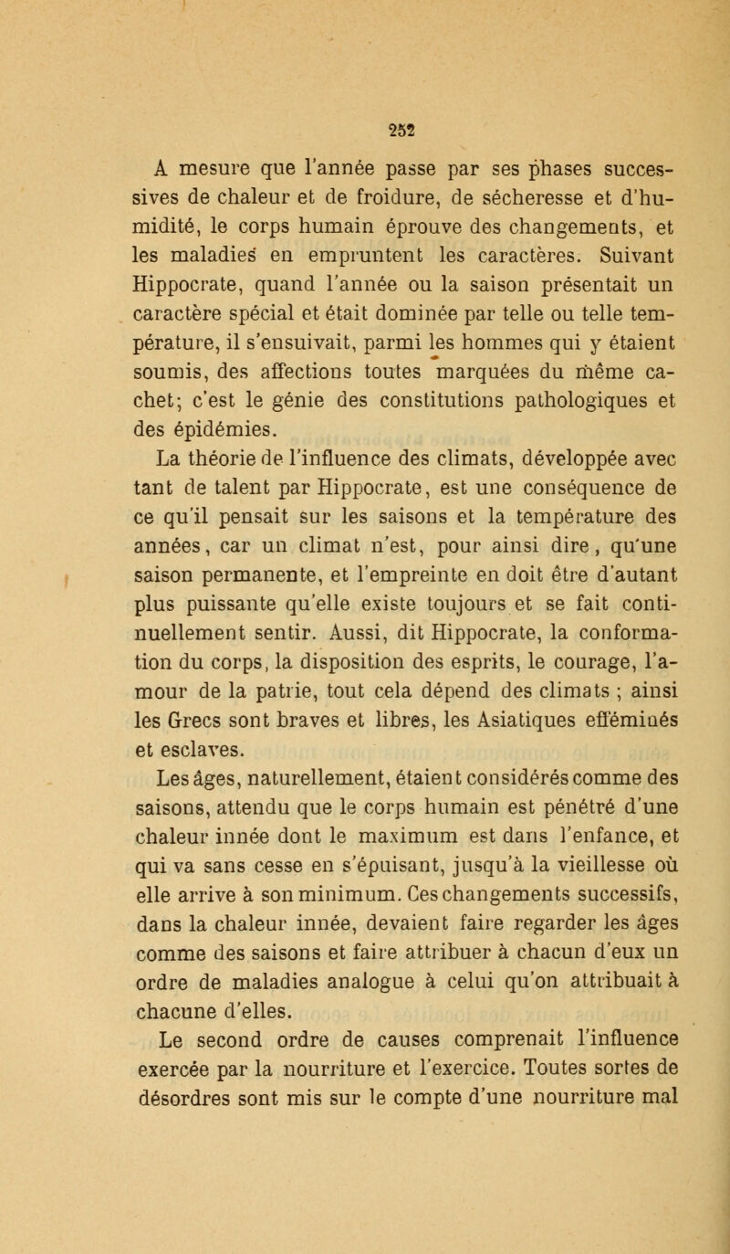 A mesure que l'année passe par ses phases succes- sives de chaleur et de froidure, de sécheresse et d'hu- midité, le corps humain éprouve des changements, et les maladies en empruntent les caractères. Suivant Hippocrate, quand l'année ou la saison présentait un caractère spécial et était dominée par telle ou telle tem- pérature, il s'ensuivait, parmi les hommes qui y étaient soumis, des affections toutes marquées du même ca- chet; c'est le génie des constitutions pathologiques et des épidémies. La théorie de l'influence des climats, développée avec tant de talent par Hippocrate, est une conséquence de ce qu'il pensait sur les saisons et la température des années, car un climat n'est, pour ainsi dire, qu'une saison permanente, et l'empreinte en doit être d'autant plus puissante qu'elle existe toujours et se fait conti- nuellement sentir. Aussi, dit Hippocrate, la conforma- tion du corps, la disposition des esprits, le courage, l'a- mour de la patrie, tout cela dépend des climats ; ainsi les Grecs sont braves et libres, les Asiatiques efféminés et esclaves. Les âges, naturellement, étaient considérés comme des saisons, attendu que le corps humain est pénétré d'une chaleur innée dont le maximum est dans l'enfance, et qui va sans cesse en s'épuisant, jusqu'à la vieillesse où elle arrive à son minimum. Ces changements successifs, dans la chaleur innée, devaient faire regarder les âges comme des saisons et faire attribuer à chacun d'eux un ordre de maladies analogue à celui qu'on attribuait à chacune d'elles. Le second ordre de causes comprenait l'influence exercée par la nourriture et l'exercice. Toutes sortes de désordres sont mis sur le compte d'une nourriture mal