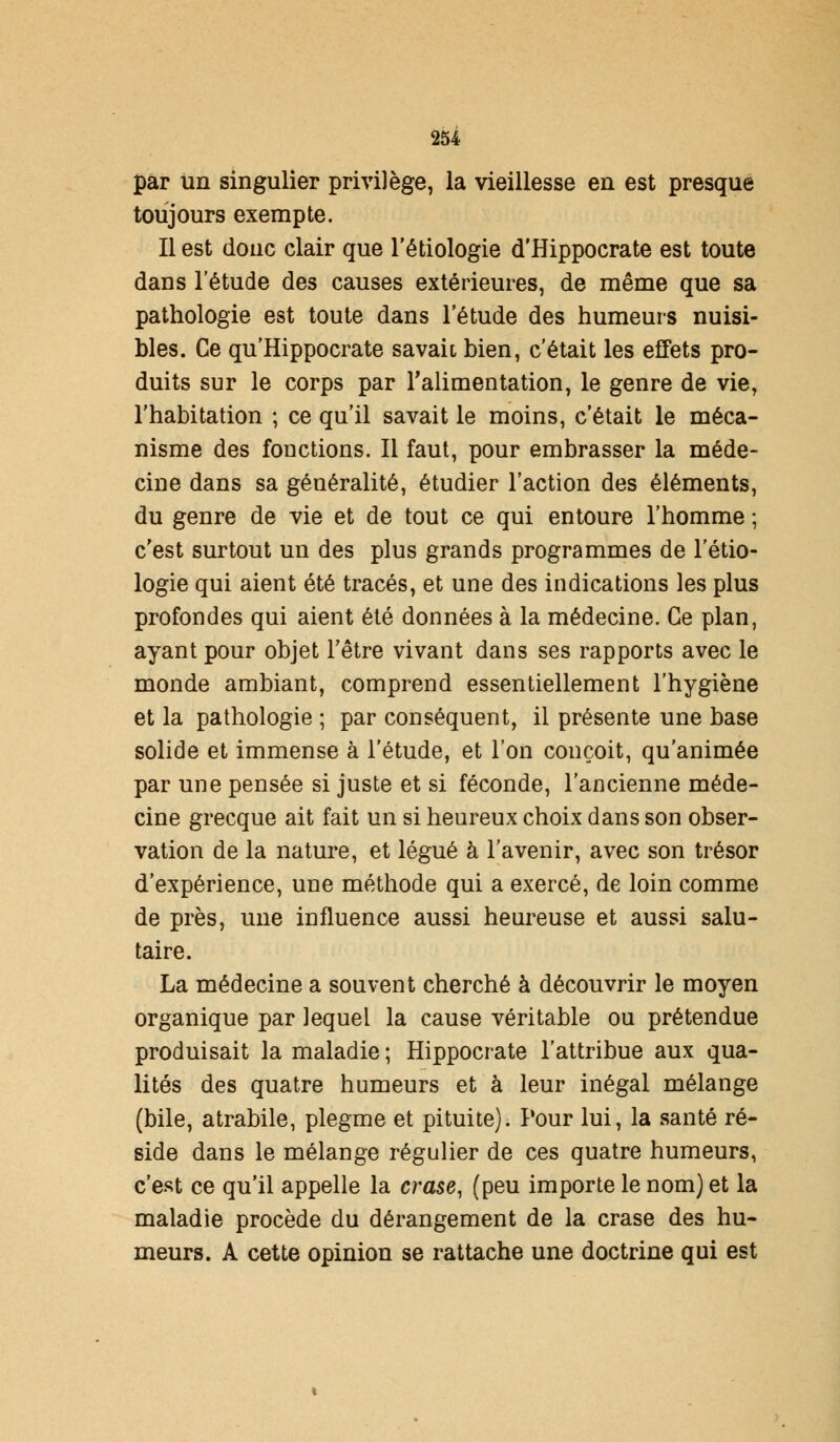 par Un singulier privilège, la vieillesse en est presque toujours exempte. Il est donc clair que l'étiologie d'Hippocrate est toute dans l'étude des causes extérieures, de même que sa pathologie est toute dans l'étude des humeurs nuisi- bles. Ce qu'Hippocrate savait, bien, c'était les effets pro- duits sur le corps par l'alimentation, le genre de vie, l'habitation ; ce qu'il savait le moins, c'était le méca- nisme des fonctions. Il faut, pour embrasser la méde- cine dans sa généralité, étudier l'action des éléments, du genre de vie et de tout ce qui entoure l'homme ; c'est surtout un des plus grands programmes de l'étio- logie qui aient été tracés, et une des indications les plus profondes qui aient été données à la médecine. Ce plan, ayant pour objet l'être vivant dans ses rapports avec le monde ambiant, comprend essentiellement l'hygiène et la pathologie ; par conséquent, il présente une base solide et immense à l'étude, et l'on conçoit, qu'animée par une pensée si juste et si féconde, l'ancienne méde- cine grecque ait fait un si heureux choix dans son obser- vation de la nature, et légué à l'avenir, avec son trésor d'expérience, une méthode qui a exercé, de loin comme de près, une influence aussi heureuse et aussi salu- taire. La médecine a souvent cherché à découvrir le moyen organique par lequel la cause véritable ou prétendue produisait la maladie ; Hippocrate l'attribue aux qua- lités des quatre humeurs et à leur inégal mélange (bile, atrabile, plegme et pituite). Pour lui, la santé ré- side dans le mélange régulier de ces quatre humeurs, c'est ce qu'il appelle la crase, (peu importe le nom) et la maladie procède du dérangement de la crase des hu- meurs. A cette opinion se rattache une doctrine qui est