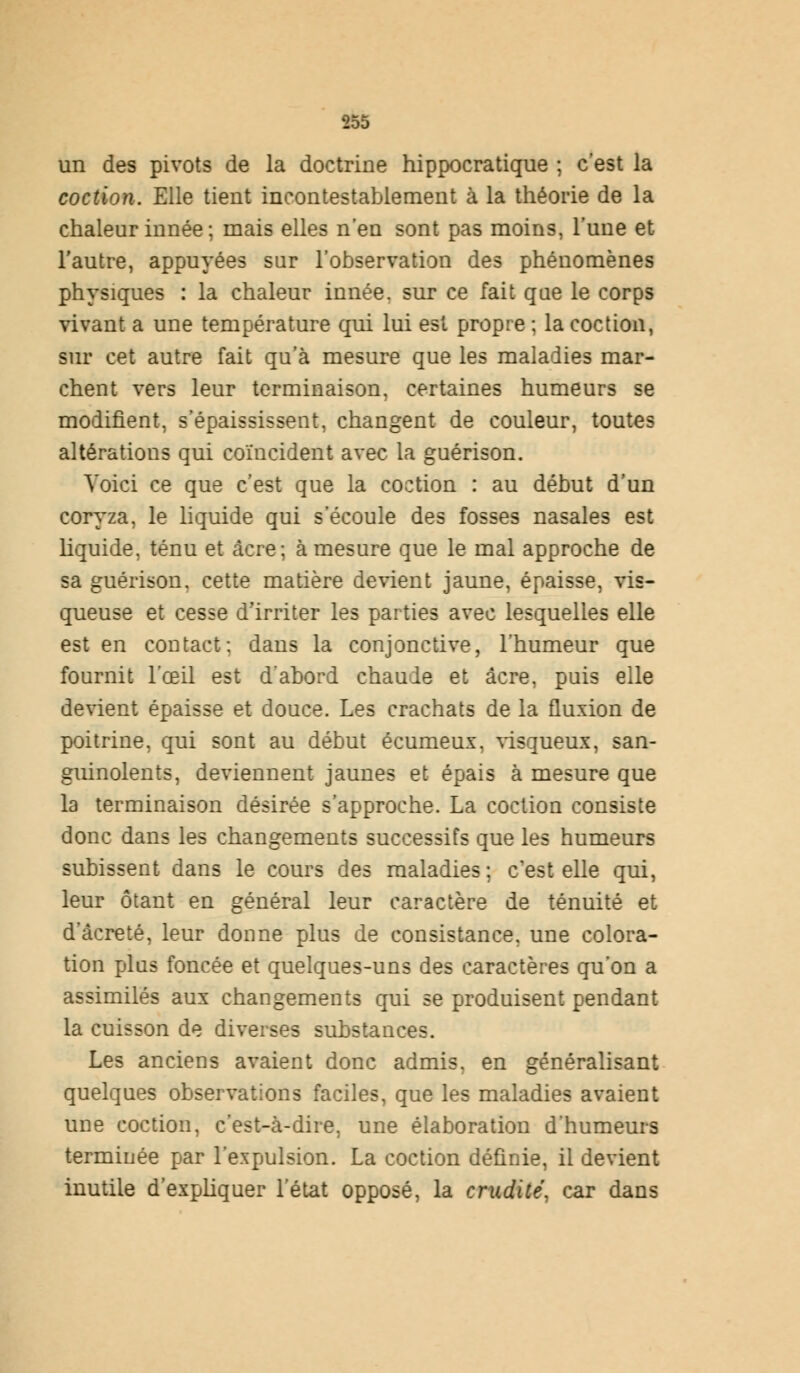 un des pivots de la doctrine hippocratique ; c'est la coction. Elle tient incontestablement à la théorie de la chaleur innée; mais elles n'en sont pas moins, l'une et l'autre, appuyées sur l'observation des phénomènes physiques : la chaleur innée, sur ce fait que le corps vivant a une température qui lui est propre ; la coction, sur cet autre fait qu'à mesure que les maladies mar- chent vers leur terminaison, certaines humeurs se modifient, s'épaississent, changent de couleur, toutes altérations qui coïncident avec la guérison. Voici ce que c'est que la coction : au début d'un coryza, le liquide qui s'écoule des fosses nasales est liquide, ténu et acre; à mesure que le mal approche de sa guérison. cette matière devient jaune, épaisse, vis- queuse et cesse d'irriter les parties avec lesquelles elle est en contact: dans la conjonctive, l'humeur que fournit l'œil est d'abord chaude et acre, puis elle devient épaisse et douce. Les crachats de la fluxion de poitrine, qui sont au début écumeux. visqueux, san- guinolents, deviennent jaunes et épais à mesure que la terminaison désirée s'approche. La coction consiste donc dans les changements successifs que les humeurs subissent dans le cours des maladies; c'est elle qui, leur ôtant en général leur caractère de ténuité et d'âcreté, leur donne plus de consistance, une colora- tion plus foncée et quelques-uns des caractères qu'on a assimilés aux changements qui se produisent pendant la cuisson de diverses substances. Les anciens avaient donc admis, en généralisant quelques observations faciles, que les maladies avaient une coction, c'est-à-dire, une élaboration d'humeurs terminée par l'expulsion. La coction définie, il devient inutile d'expliquer l'état opposé, la crudité, car dans