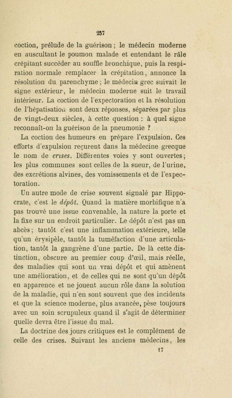 coction, prélude de la guérison ; le médecin moderne en auscultant le poumon malade et entendant le râle crépitant succéder au souffle bronchique, puis la respi- ration normale remplacer la crépitation, annonce la résolution du parenchyme ; le médecin grec suivait le signe extérieur, le médecin moderne suit le travail intérieur. La coction de l'expectoration et la résolution de l'hépatisatioii sont deux réponses, séparées par plus de vingt-deux siècles, à cette question : à quel signe reconnaît-on la guérison de la pneumonie ? La coction des humeurs en prépare l'expulsion. Ces efforts d'expulsion reçurent dans la médecine grecque le nom de crises. Différentes voies y sont ouvertes; les plus communes sont celles de la sueur, de l'urine, des excrétions alvines, des vomissements et de l'expec- toration. Un autre mode de crise souvent signalé par Hippo- crate, c'est le dépôt. Quand la matière morbifique n'a pas trouvé une issue convenable, la nature la porte et la fixe sur un endroit particulier. Le dépôt n'est pas un abcès ; tantôt c'est une inflammation extérieure, telle qu'un érysipèle, tantôt la tuméfaction d'une articula- tion, tantôt la gangrène d'une partie. De là cette dis- tinction, obscure au premier coup d'œil, mais réelle, des maladies qui sont un vrai dépôt et qui amènent une amélioration, et de celles qui ne sont qu'un dépôt en apparence et ne jouent aucun rôle dans la solution de la maladie, qui n'en sont souvent que des incidents et que la science moderne, plus avancée, pèse toujours avec un soin scrupuleux quand il s'agit de déterminer quelle devra être l'issue du mal. La doctrine des jours critiques est le complément de celle des crises. Suivant les anciens médecins, les 17