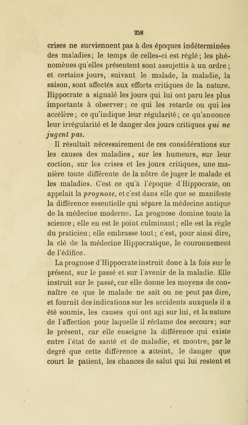 crises ne surviennent pas à des époques indéterminées des maladies ; le temps de celles-ci est réglé ; les phé- nomènes qu'elles présentent sont assujettis à un ordre ; et certains jours, suivant le malade, la maladie, la saison, sont affectés aux efforts critiques de la nature. Hippocrate a signalé les jours qui lui ont paru les plus importants à observer ; ce qui les retarde ou qui les accélère ; ce qu'indique leur régularité ; ce qu'annonce leur irrégularité et le danger des jours critiques qui ne jugent pas. Il résultait nécessairement de ces considérations sur les causes des maladies, sur les humeurs, sur leur coction, sur les crises et les jours critiques, une ma- nière toute différente de la nôtre déjuger le malade et les maladies. C'est ce qu'à l'époque d'Hippocrate, on appelait la prognose, et c'est dans elle que se manifeste la différence essentielle qui sépare la médecine antique de la médecine moderne. La prognose domine toute la science ; elle en est le point culminant ; elle est la règle du praticien; elle embrasse tout; c'est, pour ainsi dire, la clé de la médecine Hippocratique, le couronnement de l'édifice. La prognose d'Hippocrate instruit donc à la fois sur le présent, sur le passé et sur l'avenir de la maladie. Elle instruit sur le passé, car elle donne les moyens de con- naître ce que le malade ne sait ou ne peut pas dire, et fournit des indications sur les accidents auxquels il a été soumis, les causes qui ont agi sur lui, et la nature de l'affection pour laquelle il réclame des secours; sur le présent, car elle enseigne la différence qui existe entre l'état de santé et de maladie, et montre, par le degré que cette différence a atteint, le danger que court le patient, les chances de salut qui lui restent et