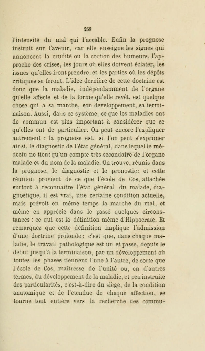 l'intensité du mal qui l'accable. Enfin la prognose instruit sur l'avenir, car elle enseigne les signes qui annoncent la crudité ou la coction des humeurs, l'ap- proche des crises, les jours où elles doivent éclater, les issues qu'elles iront prendre, et les parties où les dépôts critiques se feront. L'idée dernière de cette doctrine est donc que la maladie, indépendamment de l'organe qu'elle affecte et de la forme qu'elle revêt, est quelque chose qui a sa marche, son développement, sa termi- naison. Aussi, dans ce système, ce que les maladies ont de commun est plus important à considérer que ce qu'elles ont de particulier. On peut encore l'expliquer autrement : la prognose est, si l'on peut s'exprimer ainsi, le diagnostic de l'état général, dans lequel le mé- decin ne tient qu'un compte très secondaire de l'organe malade et du nom de la maladie. On trouve, réunis dans la prognose, le diagnostic et le pronostic : et cette réunion provient de ce que l'école de Cos. attachée surtout à reconnaître l'état général du malade, dia- gnostique, il est vrai, une certaine condition actuelle, mais prévoit en même temps la marche du mal, et même en apprécie dans le passé quelques circons- tances : ce qui est la définition même d Eippocrate. Et remarquez que cette définition implique l'admission d'une doctrine profonde ; c'est que, dans chaque ma- ladie, le travail pathologique est un et passe, depuis le début jusqu'à la terminaison, par un développement où toutes les phases tiennent l'une à l'autre, de sorte que l'école de Cos, maîtresse de l'unité ou, en d'autres termes, du développement de la maladie, et peu instruite des particularités, c'est-à-dire du siège, de la condition anatomique et de l'étendue de chaque affection, se tourne tout entière vers la recherche des commu-