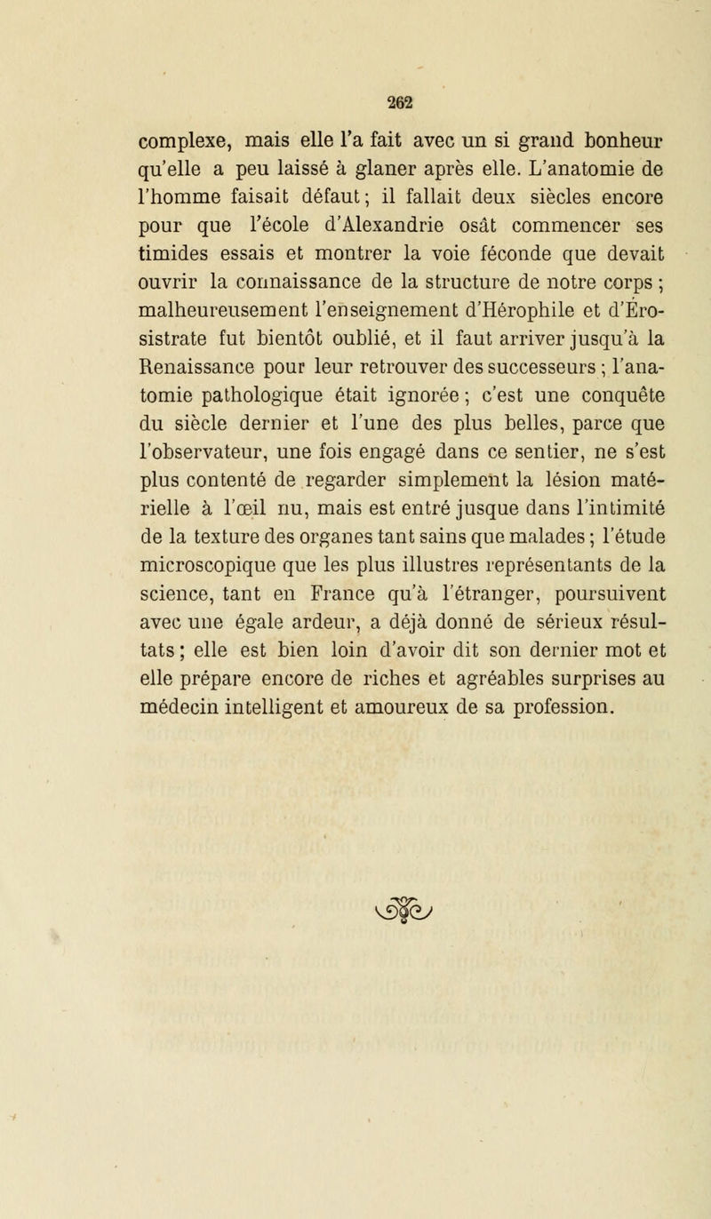 complexe, mais elle l'a fait avec un si grand bonheur qu'elle a peu laissé à glaner après elle. L'anatomie de l'homme faisait défaut; il fallait deux siècles encore pour que l'école d'Alexandrie osât commencer ses timides essais et montrer la voie féconde que devait ouvrir la connaissance de la structure de notre corps ; malheureusement l'enseignement d'Hérophile et d'Éro- sistrate fut bientôt oublié, et il faut arriver jusqu'à la Renaissance pour leur retrouver des successeurs ; l'ana- tomie pathologique était ignorée ; c'est une conquête du siècle dernier et l'une des plus belles, parce que l'observateur, une fois engagé dans ce sentier, ne s'est plus contenté de regarder simplement la lésion maté- rielle à l'œil nu, mais est entré jusque dans l'intimité de la texture des organes tant sains que malades ; l'étude microscopique que les plus illustres représentants de la science, tant en France qu'à l'étranger, poursuivent avec une égale ardeur, a déjà donné de sérieux résul- tats ; elle est bien loin d'avoir dit son dernier mot et elle prépare encore de riches et agréables surprises au médecin intelligent et amoureux de sa profession. v5§ey