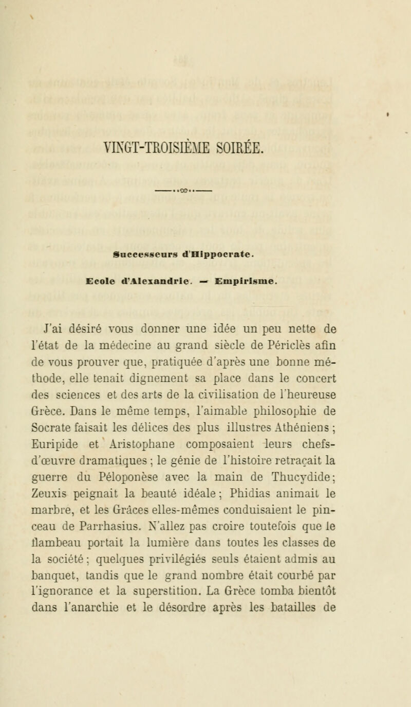 VINGT-TROISIÈME SOIRÉE. Successeurs dHippocrate. Ecole d'Alexandrie. — Empirisme, J'ai désiré vous donner une idée un peu nette de l'état de la médecine au grand siècle de Périclès afin de vous prouver que. pratiquée d'après une bonne mé- thode, elle tenait dignement sa place dans le coucert des sciences et des arts de la civilisation de l'heureuse Grèce. Dans le même temps, l'aimable philosophie de Socrate faisait les délices des plus illustres Athéniens ; Euripide et Aristophane composaient leurs chefs- d'œuvre dramatiques ; le génie de l'histoire retraçait la guerre du Péloponèse avec la main de Thucydide; Zeuxis peignait la beauté idéale ; Phidias animait le marbre, et les Grâces elles-mêmes conduisaient le pin- ceau de Parrhasius. N'allez pas croire toutefois que le flambeau portait la lumière dans toutes les classes de la société ; quelques privilégiés seuls étaient admis au banquet, tandis que le grand nombre était courbé par l'ignorance et la superstition. La Grèce tomba bientôt dans l'anarchie et le désordre après les batailles de