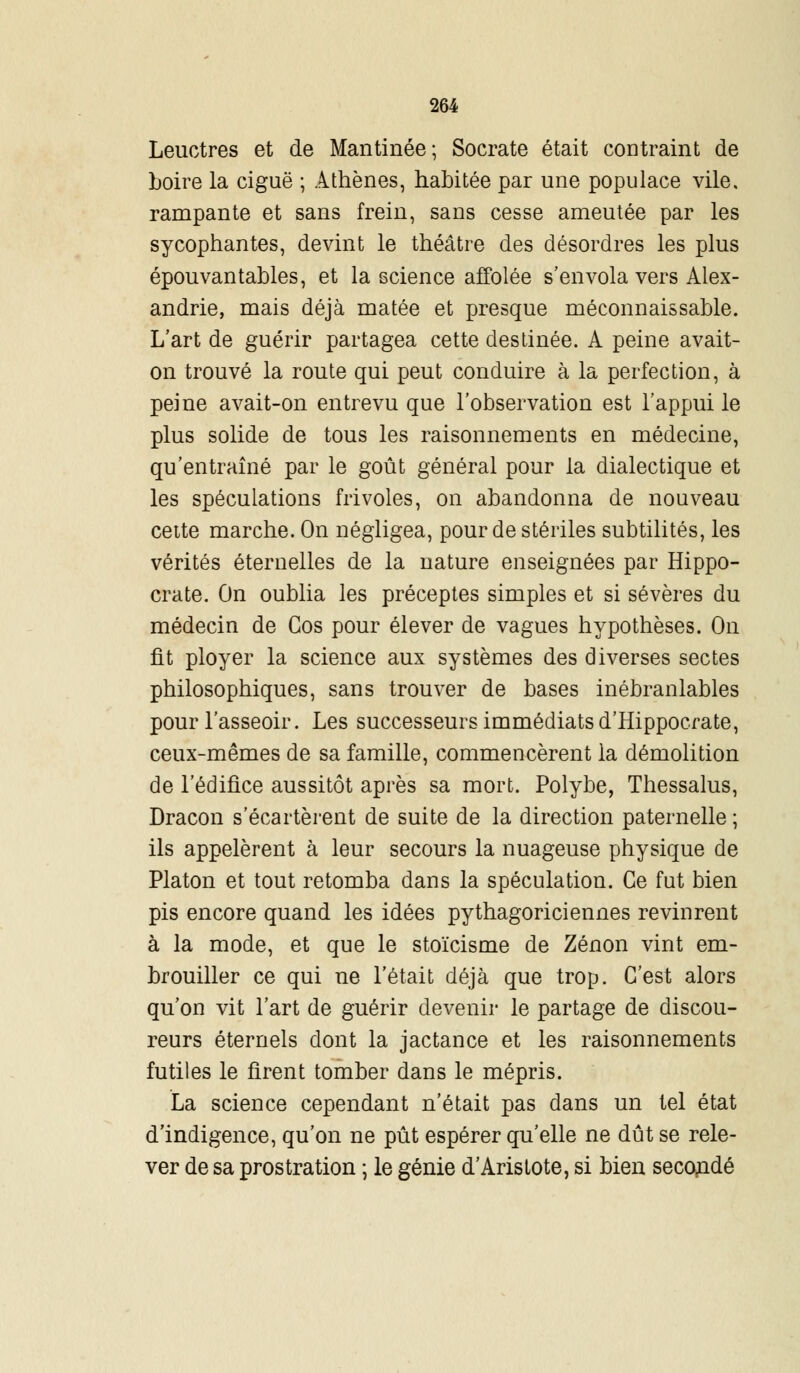 Leuctres et de Mantinée; Socrate était contraint de boire la ciguë ; Athènes, habitée par une populace vile, rampante et sans frein, sans cesse ameutée par les sycophantes, devint le théâtre des désordres les plus épouvantables, et la science affolée s'envola vers Alex- andrie, mais déjà matée et presque méconnaissable. L'art de guérir partagea cette destinée. A peine avait- on trouvé la route qui peut conduire à la perfection, à peine avait-on entrevu que l'observation est l'appui le plus solide de tous les raisonnements en médecine, qu'entraîné par le goût général pour la dialectique et les spéculations frivoles, on abandonna de nouveau cette marche. On négligea, pour de stériles subtilités, les vérités éternelles de la nature enseignées par Hippo- crate. On oublia les préceptes simples et si sévères du médecin de Gos pour élever de vagues hypothèses. On fît ployer la science aux systèmes des diverses sectes philosophiques, sans trouver de bases inébranlables pour l'asseoir. Les successeurs immédiats d'Hippocrate, ceux-mêmes de sa famille, commencèrent la démolition de l'édifice aussitôt après sa mort. Polybe, Thessalus, Dracon s'écartèrent de suite de la direction paternelle ; ils appelèrent à leur secours la nuageuse physique de Platon et tout retomba dans la spéculation. Ce fut bien pis encore quand les idées pythagoriciennes revinrent à la mode, et que le stoïcisme de Zenon vint em- brouiller ce qui ne l'était déjà que trop. C'est alors qu'on vit l'art de guérir devenir le partage de discou- reurs éternels dont la jactance et les raisonnements futiles le firent tomber dans le mépris. La science cependant n'était pas dans un tel état d'indigence, qu'on ne pût espérer qu'elle ne dût se rele- ver de sa prostration ; le génie d'Aristote, si bien secondé