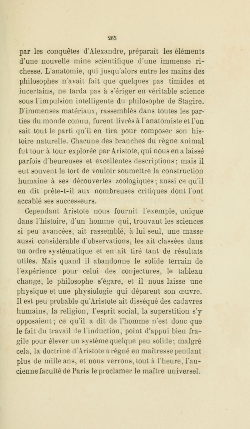 par les conquêtes d'Alexandre, préparait les éléments d'une nouvelle mine scientifique d'une immense ri- chesse. L'anatomie, qui jusqu'alors entre les mains des philosophes n'avait fait que quelques pas timides et incertains, ne tarda pas à s'ériger en véritable science sous l'impulsion intelligente du philosophe de Stagire. D'immenses matériaux, rassemblés dans toutes les par- ties du monde connu, furent livrés à l'anatomiste et l'on sait tout le parti qu'il en tira pour composer son his- toire naturelle. Chacune des branches du règne animal fut tour à tour explorée par Aristote, qui nous en a laissé parfois d'heureuses et excellentes descriptions ; mais il eut souvent le tort de vouloir soumettre la construction humaine à ses découvertes zoologiques ; aussi ce qu'il en dit prête-t-il aux nombreuses critiques dont l'ont accablé ses successeurs. Cependant Aristote nous fournit l'exemple, unique dans l'histoire, d'un homme qui, trouvant les sciences si peu avancées, ait rassemblé, à lui seul, une masse aussi considérable d'observations, les ait classées dans un ordre systématique et en ait tiré tant de résultats utiles. Mais quand il abandonne le solide terrain de l'expérience pour celui des conjectures, le tableau change, le philosophe s'égare, et il nous laisse une physique et une physiologie qui déparent son œuvre. Il est peu probable qu'Aristote ait disséqué des cadavres humains, la religion, l'esprit social, la superstition s'y opposaient ; ce qu'il a dit de l'homme n'est donc que le fait du travail de l'induction, point d'appui bien fra- gile pour élever un système quelque peu solide; malgré cela, la doctrine d'Aristote a régné en maîtresse pendant plus de mille ans, et nous verrons, tout à l'heure, l'an- cienne faculté de Paris le proclamer le maître universel.