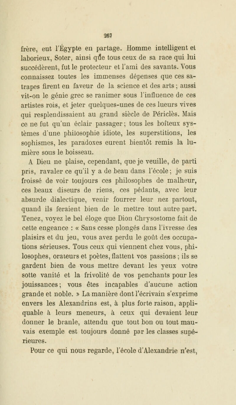 frère, eut l'Egypte en partage. Homme intelligent et laborieux, Soter, ainsi qi5e tous ceux de sa race qui lui succédèrent, fut le protecteur et l'ami des savants. Vous connaissez toutes les immenses dépenses que ces sa- trapes firent en faveur de la science et des arts ; aussi vit-on le génie grec se ranimer sous l'influence de ces artistes rois, et jeter quelques-unes de ces lueurs vives qui resplendissaient au grand siècle de Périclès. Mais ce ne fut qu'un éclair passager ; tous les boiteux sys- tèmes d'une philosophie idiote, les superstitions, les sophismes, les paradoxes eurent bientôt remis la lu- mière sous le boisseau. À Dieu ne plaise, cependant, que je veuille, de parti pris, ravaler ce qu'il y a de beau dans l'école; je suis froissé de voir toujours ces philosophes de malheur, ces beaux diseurs de riens, ces pédants, avec leur absurde dialectique, venir fourrer leur nez partout, quand ils feraient bien de le mettre tout autre part. Tenez, voyez le bel éloge que Dion Chrysostome fait de cette engeance : « Sans cesse plongés dans l'ivresse des plaisirs et du jeu, vous avez perdu le goût des occupa- tions sérieuses. Tous ceux qui viennent chez vous, phi- losophes, orateurs et poètes, flattent vos passions ; ils se gardent bien de vous mettre devant les yeux votre sotte vanité et la frivolité de vos penchants pour les jouissances; vous êtes incapables d'aucune action grande et noble. » La manière dont l'écrivain s'exprime envers les Alexandrins est, à plus forte raison, appli- quant à leurs meneurs, à ceux qui devaient leur donner le branle, attendu que tout bon ou tout mau- vais exemple est toujours donné par les classes supé- rieures. Pour ce qui nous regarde, l'école d'Alexandrie n'est,