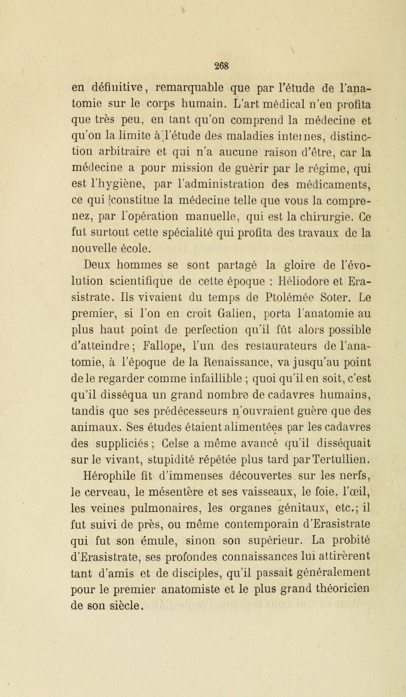 en définitive, remarquable que par l'étude de l'ana- tomie sur le corps humain. L'art médical n'en profita que très peu, en tant qu'on comprend la médecine et qu'on la limite à l'étude des maladies internes, distinc- tion arbitraire et qui n'a aucune raison d'être, car la médecine a pour mission de guérir par le régime, qui est l'hygiène, par l'administration des médicaments, ce qui (constitue la médecine telle que vous la compre- nez, par l'opération manuelle, qui est la chirurgie. Ce fut surtout cette spécialité qui profita des travaux de la nouvelle école. Deux hommes se sont partagé la gloire de l'évo- lution scientifique de cette époque : Héliodore et Era- sistrate. Ils vivaient du temps de Ptolémée Soter. Le premier, si l'on en croit Galien, porta l'anatomie au plus haut point de perfection qu'il fût alors possible d'atteindre ; Fallope, l'un des restaurateurs de l'ana- tomie, à l'époque de la Renaissance, va jusqu'au point de le regarder comme infaillible ; quoi qu'il en soit, c'est qu'il disséqua un grand nombre de cadavres humains, tandis que ses prédécesseurs n'ouvraient guère que des animaux. Ses études étaient alimentées par les cadavres des suppliciés ; Gelse a même avancé qu'il disséquait sur le vivant, stupidité répétée plus tard parTertullien. Hérophile fit d'immenses découvertes sur les nerfs, le cerveau, le mésentère et ses vaisseaux, le foie, l'œil, les veines pulmonaires, les organes génitaux, etc.; il fut suivi de près, ou même contemporain d'Erasistrate qui fut son émule, sinon son supérieur. La probité d'Erasistrate, ses profondes connaissances lui attirèrent tant d'amis et de disciples, qu'il passait généralement pour le premier anatomiste et le plus grand théoricien de son siècle.